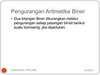 Pengurangan Aritmetika Biner
     Dua bilangan Biner dikurangkan melalui
       pengurangan setiap pasangan bit-bit berikut
       suatu borrowing, jika diperlukan.




7   Zulfadli Sulthan - PTIK -UNM                 12/13/2011
 