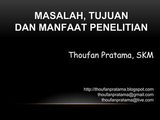 MASALAH, TUJUAN
DAN MANFAAT PENELITIAN

        Thoufan Pratama, SKM



           http://thoufanpratama.blogspot.com
                    thoufanpratama@gmail.com
                      thoufanpratama@live.com
 