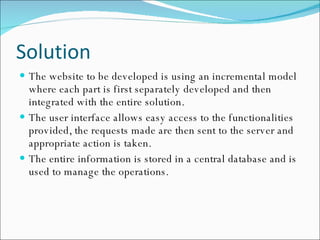 Solution The website to be developed is using an incremental model where each part is first separately developed and then integrated with the entire solution. The user interface allows easy access to the functionalities provided, the requests made are then sent to the server and appropriate action is taken. The entire information is stored in a central database and is used to manage the operations. 