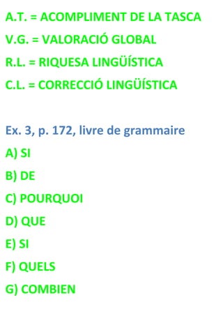 A.T. = ACOMPLIMENT DE LA TASCA
V.G. = VALORACIÓ GLOBAL
R.L. = RIQUESA LINGÜÍSTICA
C.L. = CORRECCIÓ LINGÜÍSTICA


Ex. 3, p. 172, livre de grammaire
A) SI
B) DE
C) POURQUOI
D) QUE
E) SI
F) QUELS
G) COMBIEN
 