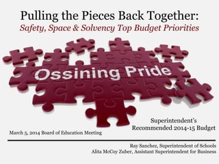 Pulling the Pieces Back Together:
Safety, Space & Solvency Top Budget Priorities

March 5, 2014 Board of Education Meeting

Superintendent’s
Recommended 2014-15 Budget

Ray Sanchez, Superintendent of Schools
Alita McCoy Zuber, Assistant Superintendent for Business

 