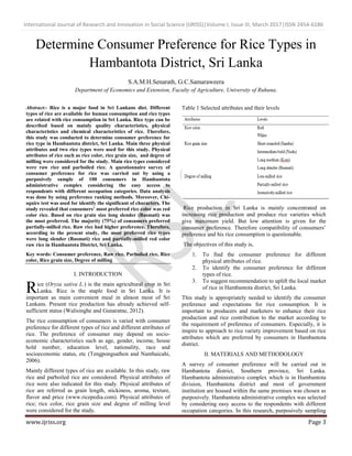 International Journal of Research and Innovation in Social Science (IJRISS)|Volume I, Issue III, March 2017|ISSN 2454-6186
www.ijriss.org Page 3
Determine Consumer Preference for Rice Types in
Hambantota District, Sri Lanka
S.A.M.H.Senarath, G.C.Samaraweera
Department of Economics and Extension, Faculty of Agriculture, University of Ruhuna.
Abstract:- Rice is a major food in Sri Lankans diet. Different
types of rice are available for human consumption and rice types
are related with rice consumption in Sri Lanka. Rice type can be
described based on mainly quality characteristics, physical
characteristics and chemical characteristics of rice. Therefore,
this study was conducted to determine consumer preference for
rice type in Hambantota district, Sri Lanka. Main three physical
attributes and two rice types were used for this study. Physical
attributes of rice such as rice color, rice grain size, and degree of
milling were considered for the study. Main rice types considered
were raw rice and parboiled rice. A questionnaire survey of
consumer preference for rice was carried out by using a
purposively sample of 100 consumers in Hambantota
administrative complex considering the easy access to
respondents with different occupation categories. Data analysis
was done by using preference ranking methods. Moreover, Chi-
squire test was used for identify the significant of characters. The
study revealed that consumers’ most preferred rice color was red
color rice. Based on rice grain size long slender (Basmati) was
the most preferred. The majority (75%) of consumers preferred
partially-milled rice. Raw rice had higher preference. Therefore,
according to the present study, the most preferred rice types
were long slender (Basmati) rice and partially-milled red color
raw rice in Hambantota District, Sri Lanka.
Key words: Consumer preference, Raw rice, Parboiled rice, Rice
color, Rice grain size, Degree of milling
I. INTRODUCTION
ice (Oryza sativa L.) is the main agricultural crop in Sri
Lanka. Rice is the staple food in Sri Lanka. It is
important as main convenient meal in almost most of Sri
Lankans. Present rice production has already achieved self-
sufficient status (Walisinghe and Gunaratne, 2012).
The rice consumption of consumers is varied with consumer
preference for different types of rice and different attributes of
rice. The preference of consumer may depend on socio-
economic characteristics such as age, gender, income, house
hold number, education level, nationality, race and
socioeconomic status, etc (Tengpongsathon and Nanthaicahi,
2006).
Mainly different types of rice are available. In this study, raw
rice and parboiled rice are considered. Physical attributes of
rice were also indicated for this study. Physical attributes of
rice are referred as grain length, stickiness, aroma, texture,
flavor and price (www.ricepedia.com). Physical attributes of
rice; rice color, rice grain size and degree of milling level
were considered for the study.
Table 1 Selected attributes and their levels
Rice production in Sri Lanka is mainly concentrated on
increasing rice production and produce rice varieties which
give maximum yield. But low attention is given for the
consumer preference. Therefore compatibility of consumers’
preference and his rice consumption is questionable.
The objectives of this study is,
1. To find the consumer preference for different
physical attributes of rice.
2. To identify the consumer preference for different
types of rice.
3. To suggest recommendation to uplift the local market
of rice in Hambantota district, Sri Lanka.
This study is appropriately needed to identify the consumer
preference and expectations for rice consumption. It is
important to producers and marketers to enhance their rice
production and rice contribution to the market according to
the requirement of preference of consumers. Especially, it is
inspire to approach to rice variety improvement based on rice
attributes which are preferred by consumers in Hambantota
district.
II. MATERIALS AND METHODOLOGY
A survey of consumer preference will be carried out in
Hambantota district, Southern province, Sri Lanka.
Hambantota administrative complex which is in Hambantota
division, Hambantota district and most of government
institution are housed within the same premises was chosen as
purposively. Hambantota administrative complex was selected
by considering easy access to the respondents with different
occupation categories. In this research, purposively sampling
R
 