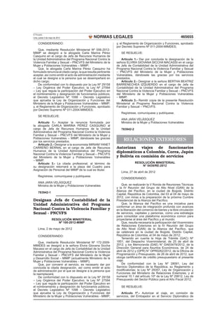El Peruano
Lima, jueves 3 de mayo de 2012                 NORMAS LEGALES                                                      465655
     CONSIDERANDO:                                              y, el Reglamento de Organización y Funciones, aprobado
                                                                por Decreto Supremo Nº 011-2004-MIMDES;
    Que, mediante Resolución Ministerial Nº 006-2012-
MIMP se designó a la abogada Carla Marina Pérez                    SE RESUELVE:
Casquino en el cargo de Jefa de Recursos Humanos de
la Unidad Administrativa del Programa Nacional Contra la           Artículo 1.- Dar por concluida la designación de la
Violencia Familiar y Sexual – PNCVFS del Ministerio de la       señora ELVIRA GIOVANA SICCHA MACASSI en el cargo
Mujer y Poblaciones Vulnerables – MIMP;                         de Jefa de Contabilidad de la Unidad Administrativa del
    Que, la abogada Carla Marina Pérez Casquino ha              Programa Nacional Contra la Violencia Familiar y Sexual
formulado renuncia al citado cargo, la que resulta pertinente   – PNCVFS del Ministerio de la Mujer y Poblaciones
aceptar, así como emitir el acto de administración mediante     Vulnerables, dándosele las gracias por los servicios
el cual se designe a la persona que se desempeñará en           prestados.
dicho cargo;                                                       Artículo 2.- Designar a la señora BERTHA BEATRIZ
    De conformidad con lo dispuesto por la Ley Nº 29158         BARRENECHEA IZQUIERDO en el cargo de Jefa de
– Ley Orgánica del Poder Ejecutivo; la Ley Nº 27594             Contabilidad de la Unidad Administrativa del Programa
– Ley que regula la participación del Poder Ejecutivo en        Nacional Contra la Violencia Familiar y Sexual – PNCVFS
el nombramiento y designación de funcionarios públicos;         del Ministerio de la Mujer y Poblaciones Vulnerables
el Decreto Legislativo Nº 1098 – Decreto Legislativo            – MIMP.
que aprueba la Ley de Organización y Funciones del                 Artículo 3.- Remitir copia de la presente Resolución
Ministerio de la Mujer y Poblaciones Vulnerables – MIMP;        Ministerial al Programa Nacional Contra la Violencia
y, el Reglamento de Organización y Funciones, aprobado          Familiar y Sexual – PNCVFS.
por Decreto Supremo Nº 011-2004-MIMDES;
                                                                   Regístrese, comuníquese y publíquese.
     SE RESUELVE:
                                                                   ANA JARA VELÁSQUEZ
    Artículo 1.- Aceptar la renuncia formulada por                 Ministra de la Mujer y Poblaciones Vulnerables
la abogada CARLA MARINA PÉREZ CASQUINO al
cargo de Jefa de Recursos Humanos de la Unidad                     783942-2
Administrativa del Programa Nacional Contra la Violencia
Familiar y Sexual – PNCVFS del Ministerio de la Mujer y
Poblaciones Vulnerables – MIMP, dándosele las gracias
por los servicios prestados.                                         RELACIONES EXTERIORES
    Artículo 2.- Designar a la economista MIRIAM YANET
CARREÑO BERNAL en el cargo de Jefa de Recursos                  Autorizan viajes de funcionarios
Humanos de la Unidad Administrativa del Programa
Nacional Contra la Violencia Familiar y Sexual – PNCVFS
                                                                diplomáticos a Colombia, Corea, Japón
del Ministerio de la Mujer y Poblaciones Vulnerables            y Bolivia en comisión de servicios
– MIMP.
    Artículo 3.- La citada profesional, al término de                         RESOLUCIÓN MINISTERIAL
su designación retornará a la plaza del Cuadro para                               N° 0439/RE-2012
Asignación de Personal del MIMP de la cual es titular.
                                                                   Lima, 27 de abril de 2012
     Regístrese, comuníquese y publíquese.
                                                                   CONSIDERANDO:
     ANA JARA VELÁSQUEZ
     Ministra de la Mujer y Poblaciones Vulnerables                 Que, se realizarán la V Ronda de Reuniones Técnicas
                                                                y la IV Reunión del Grupo de Alto Nivel (GAN) de la
                                                                Alianza del Pacíﬁco, en la ciudad de Bogotá, Distrito
     783942-1
                                                                Capital, República de Colombia, del 03 al 04 de mayo de
                                                                2012, con miras a la preparación de la próxima Cumbre
Designan Jefa de Contabilidad de la                             Presidencial de la Alianza del Pacíﬁco;
Unidad Administrativa del Programa                                  Que, la Alianza del Pacíﬁco es una iniciativa para
                                                                conformar un área de integración profunda con avances
Nacional Contra la Violencia Familiar y                         en la liberación del comercio de bienes y la libre circulación
Sexual - PNCVFS                                                 de servicios, capitales y personas, como una estrategia
                                                                para consolidar una plataforma económica común para
                    RESOLUCIÓN MINISTERIAL                      proyectarse al área del Pacíﬁco y al mundo;
                       Nº 100-2012-MIMP                             Que, resulta necesaria la participación del Viceministro
                                                                de Relaciones Exteriores en la IV Reunión del Grupo
     Lima, 2 de mayo de 2012                                    de Alto Nivel (GAN) de la Alianza del Pacíﬁco, que
                                                                se celebrará en la ciudad de Bogotá, Distrito Capital,
     CONSIDERANDO:                                              República de Colombia, el 04 de mayo de 2012;
                                                                    Teniendo en cuenta la Hoja de Trámite (GAC) Nº
    Que, mediante Resolución Ministerial Nº 172-2009-           1851, del Despacho Viceministerial, de 25 de abril de
MIMDES se designó a la señora Elvira Giovana Siccha             2012; y los Memoranda (DAE) N° DAE0479/2012, de la
Macassi en el cargo de Jefa de Contabilidad de la Unidad        Dirección General para Asuntos Económicos, de 24 de
Administrativa del Programa Nacional Contra la Violencia        abril de 2012 y (OPR) N° OPR0262/2012, de la Oﬁcina de
Familiar y Sexual – PNCVFS del Ministerio de la Mujer           Programación y Presupuesto, de 26 de abril de 2012, que
y Desarrollo Social – MIMP (actualmente Ministerio de la        otorga certiﬁcación de crédito presupuestario al presente
Mujer y Poblaciones Vulnerables – MIMP);                        viaje;
    Que, por convenir al servicio, es necesario dar por             De conformidad con la Ley Nº 28091, Ley del
concluida la citada designación, así como emitir el acto        Servicio Diplomático de la República, su Reglamento y
de administración por el que se designe a la persona que        modiﬁcatorias; la Ley Nº 29357, Ley de Organización y
la reemplazará;                                                 Funciones del Ministerio de Relaciones Exteriores; y el
    De conformidad con lo dispuesto en la Ley Nº 29158          numeral 10.1 del artículo 10º de la Ley Nº 29812, Ley de
– Ley Orgánica del Poder Ejecutivo; la Ley Nº 27594             Presupuesto del Sector Público para el Año Fiscal 2012;
– Ley que regula la participación del Poder Ejecutivo en
el nombramiento y designación de funcionarios públicos;            SE RESUELVE:
el Decreto Legislativo Nº 1098 – Decreto Legislativo
que aprueba la Ley de Organización y Funciones del                 Artículo 1º.- Autorizar el viaje, en comisión de
Ministerio de la Mujer y Poblaciones Vulnerables - MIMP;        servicios, del Embajador en el Servicio Diplomático de
 