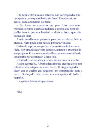 Ele bem tentava, mas a natureza não correspondia. Era
um queixo curto que se havia de fazer! E mais curto se
sentia, dado o tamanho do nariz.
   – Se fosse ao contrário era pior. Um narizinho
minúsculo e uma queixada redonda e grossa que nem um
joelho isso é que era horrível – dizia a boca, que não
parava de falar.
   A mão deu-lhe uma palmada, para que se calasse. Não se
aturava. Nem podia uma pessoa pensar à vontade.
   Cofiando o pequeno queixo, a pensativa mão teve uma
ideia. Fez uma festa à volta do rosto, a medir a extensão do
seu projecto. O rosto respondeu-lhe com o áspero ruído de
uma barba por escanhoar. Como lixa.
   – Entendo – disse a boca. – Vais deixar crescer a barba.
   Assim aconteceu. A barba densamente cresceu como um
tufo de cedro, a tapar um muro baixo. Já ninguém podia
dizer que o queixo era pequeno, em comparação com o
nariz. Disfarçado pela barba, era um queixo de todo o
respeito.
   E o queixo deixou de queixar-se.


  FIM




                             2
 