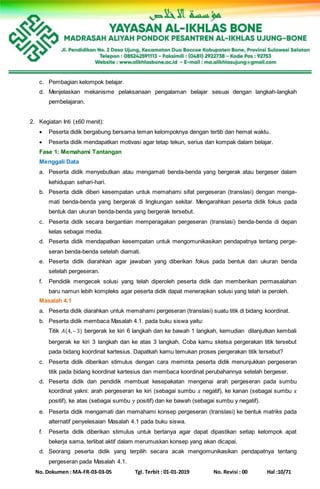No. Dokumen : MA-FR-03-03-05 Tgl. Terbit : 01-01-2019 No. Revisi : 00 Hal :10/71
c. Pembagian kelompok belajar.
d. Menjelaskan mekanisme pelaksanaan pengalaman belajar sesuai dengan langkah-langkah
pembelajaran.
2. Kegiatan Inti (±60 menit):
 Peserta didik bergabung bersama teman kelompoknya dengan tertib dan hemat waktu.
 Peserta didik mendapatkan motivasi agar tetap tekun, serius dan kompak dalam belajar.
Fase 1: Memahami Tantangan
Menggali Data
a. Peserta didik menyebutkan atau mengamati benda-benda yang bergerak atau bergeser dalam
kehidupan sehari-hari.
b. Peserta didik diberi kesempatan untuk memahami sifat pergeseran (translasi) dengan menga-
mati benda-benda yang bergerak di lingkungan sekitar. Mengarahkan peserta didik fokus pada
bentuk dan ukuran benda-benda yang bergerak tersebut.
c. Peserta didik secara bergantian memperagakan pergeseran (translasi) benda-benda di depan
kelas sebagai media.
d. Peserta didik mendapatkan kesempatan untuk mengomunikasikan pendapatnya tentang perge-
seran benda-benda setelah diamati.
e. Peserta didik diarahkan agar jawaban yang diberikan fokus pada bentuk dan ukuran benda
setelah pergeseran.
f. Pendidik mengecek solusi yang telah diperoleh peserta didik dan memberikan permasalahan
baru namun lebih kompleks agar peserta didik dapat menerapkan solusi yang telah ia peroleh.
Masalah 4.1
a. Peserta didik diarahkan untuk memahami pergeseran (translasi) suatu titik di bidang koordinat.
b. Peserta didik membaca Masalah 4.1. pada buku siswa yaitu:
Titik 𝐴(4,– 3) bergerak ke kiri 6 langkah dan ke bawah 1 langkah, kemudian dilanjutkan kembali
bergerak ke kiri 3 langkah dan ke atas 3 langkah. Coba kamu sketsa pergerakan titik tersebut
pada bidang koordinat kartesius. Dapatkah kamu temukan proses pergerakan titik tersebut?
c. Peserta didik diberikan stimulus dengan cara meminta peserta didik menunjukkan pergeseran
titik pada bidang koordinat kartesius dan membaca koordinat perubahannya setelah bergeser.
d. Peserta didik dan pendidik membuat kesepakatan mengenai arah pergeseran pada sumbu
koordinat yakni: arah pergeseran ke kiri (sebagai sumbu 𝑥 negatif), ke kanan (sebagai sumbu 𝑥
positif), ke atas (sebagai sumbu 𝑦 positif) dan ke bawah (sebagai sumbu y negatif).
e. Peserta didik mengamati dan memahami konsep pergeseran (translasi) ke bentuk matriks pada
alternatif penyelesaian Masalah 4.1 pada buku siswa.
f. Peserta didik diberikan stimulus untuk bertanya agar dapat dipastikan setiap kelompok apat
bekerja sama, terlibat aktif dalam merumuskan konsep yang akan dicapai.
d. Seorang peserta didik yang terpilih secara acak mengomunikasikan pendapatnya tentang
pergeseran pada Masalah 4.1.
 