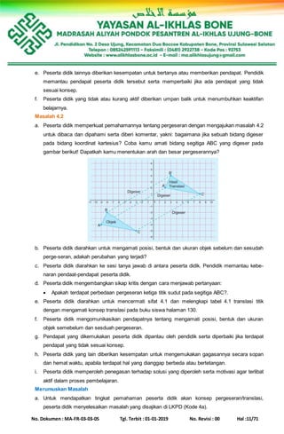 No. Dokumen : MA-FR-03-03-05 Tgl. Terbit : 01-01-2019 No. Revisi : 00 Hal :11/71
e. Peserta didik lainnya diberikan kesempatan untuk bertanya atau memberikan pendapat. Pendidik
memantau pendapat peserta didik tersebut serta memperbaiki jika ada pendapat yang tidak
sesuai konsep.
f. Peserta didik yang tidak atau kurang aktif diberikan umpan balik untuk menumbuhkan keaktifan
belajarnya.
Masalah 4.2
a. Peserta didik memperkuat pemahamannya tentang pergeseran dengan mengajukan masalah 4.2
untuk dibaca dan dipahami serta diberi komentar, yakni: bagaimana jika sebuah bidang digeser
pada bidang koordinat kartesius? Coba kamu amati bidang segitiga ABC yang digeser pada
gambar berikut! Dapatkah kamu menentukan arah dan besar pergeserannya?
b. Peserta didik diarahkan untuk mengamati posisi, bentuk dan ukuran objek sebelum dan sesudah
perge-seran, adakah perubahan yang terjadi?
c. Peserta didik diarahkan ke sesi tanya jawab di antara peserta didik. Pendidik memantau kebe-
naran pendaat-pendapat peserta didik.
d. Peserta didik mengembangkan sikap kritis dengan cara menjawab pertanyaan:
 Apakah terdapat perbedaan pergeseran ketiga titik sudut pada segitiga ABC?.
e. Peserta didik diarahkan untuk mencermati sifat 4.1 dan melengkapi tabel 4.1 translasi titik
dengan mengamati konsep translasi pada buku siswa halaman 130.
f. Peserta didik mengomunikasikan pendapatnya tentang mengamati posisi, bentuk dan ukuran
objek semebelum dan sesduah pergeseran.
g. Pendapat yang dikemukakan peserta didik dipantau oleh pendidik serta diperbaiki jika terdapat
pendapat yang tidak sesuai konsep.
h. Peserta didik yang lain diberikan kesempatan untuk mengemukakan gagasannya secara sopan
dan hemat waktu, apabila terdapat hal yang dianggap berbeda atau bertetangan.
i. Peserta didik memperoleh penegasan terhadap solusi yang diperoleh serta motivasi agar terlibat
aktif dalam proses pembelajaran.
Merumuskan Masalah
a. Untuk mendapatkan tingkat pemahaman peserta didik akan konsep pergeseran/translasi,
peserta didik menyelesaikan masalah yang disajikan di LKPD (Kode 4a).
 