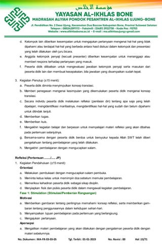 No. Dokumen : MA-FR-03-03-05 Tgl. Terbit : 01-01-2019 No. Revisi : 00 Hal :13/71
d. Kelompok lain diberikan kesempatan untuk mengajukan pertanyaan mengenai hal-hal yang tidak
dipahami atau terdapat hal-hal yang berbeda antara hasil diskusi dalam kelompok dan presentasi
yang telah dilakukan oleh juru bicara.
e. Anggota kelompok penyaji (kecuali presenter) diberikan kesempatan untuk menanggapi atau
memberi respons terhadap pertanyaan yang masuk.
f. Peserta didik dilibatkan untuk mengevaluasi jawaban kelompok penyaji serta masukan dari
peserta didik lain dan membuat kesepakatan, bila jawaban yang disampaikan sudah tepat.
3. Kegiatan Penutup (±15 menit):
a. Peserta didik diminta menyimpulkan konsep translasi.
b. Memberi penegasan mengenai kesimpulan yang dikemukakan peserta didik mengenai konsep
translasi.
c. Secara individu peserta didik melakukan refleksi (penilaian diri) tentang apa saja yang telah
dipelajari, mengidentifikasi manfaatnya, mengidentifikasi hal-hal yang sudah dan belum dipahami
untuk ditindak lanjuti.
d. Memberikan tugas.
e. Memberikan kuis.
f. Mengakhiri kegiatan belajar dan berpesan untuk mempelajari materi refleksi yang akan dibahas
pada pertemuan selanjutnya.
g. Bersama-sama dengan peserta didik berdoa untuk bersyukur kepada Allah SWT telah diberi
pengetahuan tentang pembelajaran yang telah dilakukan.
h. Mengakhiri pembelajaran dengan mengucapkan salam.
Refleksi (Pertemuan ......../..... JP)
1. Kegiatan Pendahuluan (±15 menit):
Orientasi
a. Melakukan pembukaan dengan mengucapkan salam pembuka.
b. Meminta ketua kelas untuk memimpin doa sebelum memulai pembelajaran.
c. Memeriksa kehadiran peserta didik sebagai sikap disiplin.
d. Menyiapkan fisik dan psikis peserta didik dalam mengawali kegiatan pembelajaran.
Fase 1: Stimulation (Stimulasi/Pemberian Rangsangan)
Motivasi
a. Memberikan gambaran tentang pentingnya memahami konsep refleksi, serta memberikan gam-
baran tentang penggunaannya dalam kehidupan sehari-hari.
b. Menyampaikan tujuan pembelajaran pada pertemuan yang berlangsung.
c. Mengajukan pertanyaan.
Apersepsi
a. Mengaitkan materi pembelajaran yang akan dilakukan dengan pengalaman peserta didik dengan
materi sebelumnya.
 