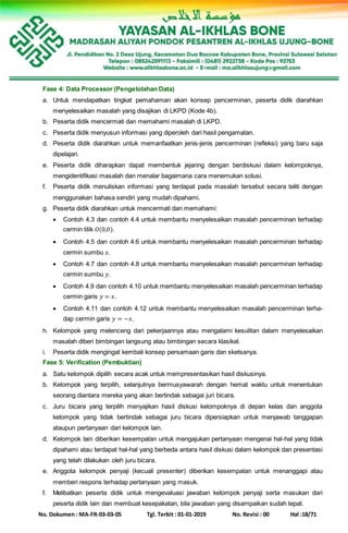 No. Dokumen : MA-FR-03-03-05 Tgl. Terbit : 01-01-2019 No. Revisi : 00 Hal :18/71
Fase 4: Data Processor (Pengelolahan Data)
a. Untuk mendapatkan tingkat pemahaman akan konsep pencerminan, peserta didik diarahkan
menyelesaikan masalah yang disajikan di LKPD (Kode 4b).
b. Peserta didik mencermati dan memahami masalah di LKPD.
c. Peserta didik menyusun informasi yang diperoleh dari hasil pengamatan.
d. Peserta didik diarahkan untuk memanfaatkan jenis-jenis pencerminan (refleksi) yang baru saja
dipelajari.
e. Peserta didik diharapkan dapat membentuk jejaring dengan berdiskusi dalam kelompoknya,
mengidentifikasi masalah dan menalar bagaimana cara menemukan solusi.
f. Peserta didik menuliskan informasi yang terdapat pada masalah tersebut secara teliti dengan
menggunakan bahasa sendiri yang mudah dipahami.
g. Peserta didik diarahkan untuk mencermati dan memahami:
 Contoh 4.3 dan contoh 4.4 untuk membantu menyelesaikan masalah pencerminan terhadap
cermin titik 𝑂(0,0).
 Contoh 4.5 dan contoh 4.6 untuk membantu menyelesaikan masalah pencerminan terhadap
cermin sumbu 𝑥.
 Contoh 4.7 dan contoh 4.8 untuk membantu menyelesaikan masalah pencerminan terhadap
cermin sumbu 𝑦.
 Contoh 4.9 dan contoh 4.10 untuk membantu menyelesaikan masalah pencerminan terhadap
cermin garis 𝑦 = 𝑥.
 Contoh 4.11 dan contoh 4.12 untuk membantu menyelesaikan masalah pencerminan terha-
dap cermin garis 𝑦 = −𝑥.
h. Kelompok yang melenceng dari pekerjaannya atau mengalami kesulitan dalam menyelesaikan
masalah diberi bimbingan langsung atau bimbingan secara klasikal.
i. Peserta didik mengingat kembali konsep persamaan garis dan sketsanya.
Fase 5: Verification (Pembuktian)
a. Satu kelompok dipilih secara acak untuk mempresentasikan hasil diskusinya.
b. Kelompok yang terpilih, selanjutnya bermusyawarah dengan hemat waktu untuk menentukan
seorang diantara mereka yang akan bertindak sebagai juri bicara.
c. Juru bicara yang terpilih menyajikan hasil diskusi kelompoknya di depan kelas dan anggota
kelompok yang tidak bertindak sebagai juru bicara dipersiapkan untuk menjawab tanggapan
ataupun pertanyaan dari kelompok lain.
d. Kelompok lain diberikan kesempatan untuk mengajukan pertanyaan mengenai hal-hal yang tidak
dipahami atau terdapat hal-hal yang berbeda antara hasil diskusi dalam kelompok dan presentasi
yang telah dilakukan oleh juru bicara.
e. Anggota kelompok penyaji (kecuali presenter) diberikan kesempatan untuk menanggapi atau
memberi respons terhadap pertanyaan yang masuk.
f. Melibatkan peserta didik untuk mengevaluasi jawaban kelompok penyaji serta masukan dari
peserta didik lain dan membuat kesepakatan, bila jawaban yang disampaikan sudah tepat.
 
