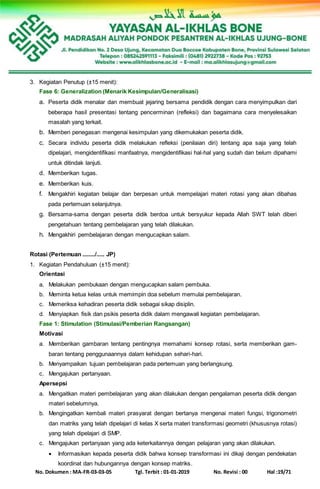 No. Dokumen : MA-FR-03-03-05 Tgl. Terbit : 01-01-2019 No. Revisi : 00 Hal :19/71
3. Kegiatan Penutup (±15 menit):
Fase 6: Generalization (Menarik Kesimpulan/Generalisasi)
a. Peserta didik menalar dan membuat jejaring bersama pendidik dengan cara menyimpulkan dari
beberapa hasil presentasi tentang pencerminan (refleksi) dan bagaimana cara menyelesaikan
masalah yang terkait.
b. Memberi penegasan mengenai kesimpulan yang dikemukakan peserta didik.
c. Secara individu peserta didik melakukan refleksi (penilaian diri) tentang apa saja yang telah
dipelajari, mengidentifikasi manfaatnya, mengidentifikasi hal-hal yang sudah dan belum dipahami
untuk ditindak lanjuti.
d. Memberikan tugas.
e. Memberikan kuis.
f. Mengakhiri kegiatan belajar dan berpesan untuk mempelajari materi rotasi yang akan dibahas
pada pertemuan selanjutnya.
g. Bersama-sama dengan peserta didik berdoa untuk bersyukur kepada Allah SWT telah diberi
pengetahuan tentang pembelajaran yang telah dilakukan.
h. Mengakhiri pembelajaran dengan mengucapkan salam.
Rotasi (Pertemuan ......../..... JP)
1. Kegiatan Pendahuluan (±15 menit):
Orientasi
a. Melakukan pembukaan dengan mengucapkan salam pembuka.
b. Meminta ketua kelas untuk memimpin doa sebelum memulai pembelajaran.
c. Memeriksa kehadiran peserta didik sebagai sikap disiplin.
d. Menyiapkan fisik dan psikis peserta didik dalam mengawali kegiatan pembelajaran.
Fase 1: Stimulation (Stimulasi/Pemberian Rangsangan)
Motivasi
a. Memberikan gambaran tentang pentingnya memahami konsep rotasi, serta memberikan gam-
baran tentang penggunaannya dalam kehidupan sehari-hari.
b. Menyampaikan tujuan pembelajaran pada pertemuan yang berlangsung.
c. Mengajukan pertanyaan.
Apersepsi
a. Mengaitkan materi pembelajaran yang akan dilakukan dengan pengalaman peserta didik dengan
materi sebelumnya.
b. Mengingatkan kembali materi prasyarat dengan bertanya mengenai materi fungsi, trigonometri
dan matriks yang telah dipelajari di kelas X serta materi transformasi geometri (khususnya rotasi)
yang telah dipelajari di SMP.
c. Mengajukan pertanyaan yang ada keterkaitannya dengan pelajaran yang akan dilakukan.
 Informasikan kepada peserta didik bahwa konsep transformasi ini dikaji dengan pendekatan
koordinat dan hubungannya dengan konsep matriks.
 