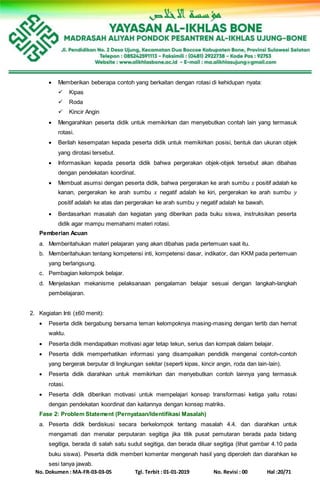 No. Dokumen : MA-FR-03-03-05 Tgl. Terbit : 01-01-2019 No. Revisi : 00 Hal :20/71
 Memberikan beberapa contoh yang berkaitan dengan rotasi di kehidupan nyata:
 Kipas
 Roda
 Kincir Angin
 Mengarahkan peserta didik untuk memikirkan dan menyebutkan contah lain yang termasuk
rotasi.
 Berilah kesempatan kepada peserta didik untuk memikirkan posisi, bentuk dan ukuran objek
yang dirotasi tersebut.
 Informasikan kepada peserta didik bahwa pergerakan objek-objek tersebut akan dibahas
dengan pendekatan koordinat.
 Membuat asumsi dengan peserta didik, bahwa pergerakan ke arah sumbu 𝑥 positif adalah ke
kanan, pergerakan ke arah sumbu 𝑥 negatif adalah ke kiri, pergerakan ke arah sumbu 𝑦
positif adalah ke atas dan pergerakan ke arah sumbu 𝑦 negatif adalah ke bawah.
 Berdasarkan masalah dan kegiatan yang diberikan pada buku siswa, instruksikan peserta
didik agar mampu memahami materi rotasi.
Pemberian Acuan
a. Memberitahukan materi pelajaran yang akan dibahas pada pertemuan saat itu.
b. Memberitahukan tentang kompetensi inti, kompetensi dasar, indikator, dan KKM pada pertemuan
yang berlangsung.
c. Pembagian kelompok belajar.
d. Menjelaskan mekanisme pelaksanaan pengalaman belajar sesuai dengan langkah-langkah
pembelajaran.
2. Kegiatan Inti (±60 menit):
 Peserta didik bergabung bersama teman kelompoknya masing-masing dengan tertib dan hemat
waktu.
 Peserta didik mendapatkan motivasi agar tetap tekun, serius dan kompak dalam belajar.
 Peserta didik memperhatikan informasi yang disampaikan pendidik mengenai contoh-contoh
yang bergerak berputar di lingkungan sekitar (seperti kipas, kincir angin, roda dan lain-lain).
 Peserta didik diarahkan untuk memikirkan dan menyebutkan contoh lainnya yang termasuk
rotasi.
 Peserta didik diberikan motivasi untuk mempelajari konsep transformasi ketiga yaitu rotasi
dengan pendekatan koordinat dan kaitannya dengan konsep matriks.
Fase 2: Problem Statement (Pernyataan/Identifikasi Masalah)
a. Peserta didik berdiskusi secara berkelompok tentang masalah 4.4. dan diarahkan untuk
mengamati dan menalar perputaran segitiga jika titik pusat pemutaran berada pada bidang
segitiga, berada di salah satu sudut segitiga, dan berada diluar segitiga (lihat gambar 4.10 pada
buku siswa). Peserta didik memberi komentar mengenah hasil yang diperoleh dan diarahkan ke
sesi tanya jawab.
 