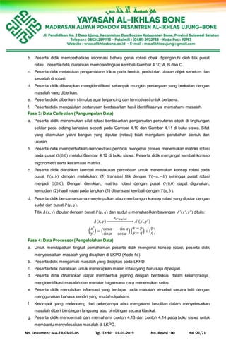 No. Dokumen : MA-FR-03-03-05 Tgl. Terbit : 01-01-2019 No. Revisi : 00 Hal :21/71
b. Peserta didik memperhatikan informasi bahwa gerak rotasi objek dipengaruhi oleh titik pusat
rotasi. Peserta didik diarahkan membandingkan kembali Gambar 4.10: A, B dan C.
c. Peserta didik melakukan pengamatann fokus pada bentuk, posisi dan ukuran objek sebelum dan
sesudah di rotasi.
d. Peserta didik diharapkan mengidentifikasi sebanyak mungkin pertanyaan yang berkaitan dengan
masalah yang diberikan.
e. Peserta didik diberikan stimulus agar terpancing dan termotivasi untuk bertanya.
f. Peserta didik mengajukan pertanyaan berdasarkan hasil identifikasinya memahami masalah.
Fase 3: Data Collection (Pangumpulan Data)
a. Peserta didik menemukan sifat rotasi berdasarkan pengamatan perputaran objek di lingkungan
sekitar pada bidang kartesius seperti pada Gambar 4.10 dan Gambar 4.11 di buku siswa. Sifat
yang ditemukan yakni bangun yang diputar (rotasi) tidak mengalami perubahan bentuk dan
ukuran.
b. Peserta didik memperhatikan demonstrasi pendidik mengenai proses menemukan matriks rotasi
pada pusat 𝑂(0,0) melalui Gambar 4.12 di buku siswa. Peserta didik mengingat kembali konsep
trigonometri serta kesamaan matriks.
c. Peserta didik diarahkan kembali melakukan percobaan untuk menemukan konsep rotasi pada
pusat 𝑃(𝑎, 𝑏) dengan melakukan: (1) translasi titik dengan 𝑇(−𝑎,−𝑏) sehingga pusat rotasi
menjadi 𝑂(0,0). Dengan demikian, matriks rotasi dengan pusat 𝑂(0,0) dapat digunakan,
kemudian (2) hasil rotasi pada langkah (1) ditranslasi kembali dengan 𝑇(𝑎, 𝑏).
d. Peserta didik bersama-sama menyimpulkan atau membangun konsep rotasi yang diputar dengan
sudut dan pusat 𝑃(𝑝, 𝑞).
Titik 𝐴(𝑥, 𝑦) diputar dengan pusat 𝑃(𝑝, 𝑞) dan sudut 𝛼 menghasilkan bayangan 𝐴′(𝑥′, 𝑦′) ditulis:
𝐴(𝑥, 𝑦)
𝑅[ 𝑃( 𝑝,𝑞),𝛼]
→ 𝐴′(𝑥′,𝑦′)
(
𝑥′
𝑦′
) = (
cos 𝛼 −sin 𝛼
sin 𝛼 cos 𝛼
) (
𝑥 − 𝑝
𝑦 − 𝑞) + (
𝑝
𝑞)
Fase 4: Data Processor (Pengelolahan Data)
a. Untuk mendapatkan tingkat pemahaman peserta didik mengenai konsep rotasi, peserta didik
menyelesaikan masalah yang disajikan di LKPD (Kode 4c).
b. Peserta didik mengamati masalah yang disajikan pada LKPD.
c. Peserta didik diarahkan untuk menerapkan materi rotasi yang baru saja dipelajari.
d. Peserta didik diharapkan dapat membentuk jejaring dengan berdiskusi dalam kelompoknya,
mengidentifikasi masalah dan menalar bagaimana cara menemukan solusi.
e. Peserta didik menuliskan informasi yang terdapat pada masalah tersebut secara teliti dengan
menggunakan bahasa sendiri yang mudah dipahami.
f. Kelompok yang melenceng dari pekerjannya atau mengalami kesulitan dalam menyelesaikan
masalah diberi bimbingan langsung atau bimbingan secara klasikal.
g. Peserta didik mencermati dan memahami contoh 4.13 dan contoh 4.14 pada buku siswa untuk
membantu menyelesaikan masalah di LKPD.
 