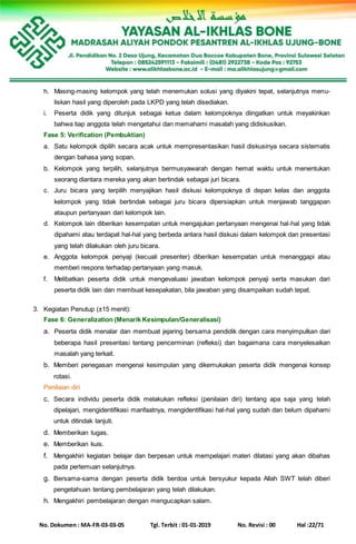 No. Dokumen : MA-FR-03-03-05 Tgl. Terbit : 01-01-2019 No. Revisi : 00 Hal :22/71
h. Masing-masing kelompok yang telah menemukan solusi yang diyakini tepat, selanjutnya menu-
liskan hasil yang diperoleh pada LKPD yang telah disediakan.
i. Peserta didik yang ditunjuk sebagai ketua dalam kelompoknya diingatkan untuk meyakinkan
bahwa tiap anggota telah mengetahui dan memahami masalah yang didiskusikan.
Fase 5: Verification (Pembuktian)
a. Satu kelompok dipilih secara acak untuk mempresentasikan hasil diskusinya secara sistematis
dengan bahasa yang sopan.
b. Kelompok yang terpilih, selanjutnya bermusyawarah dengan hemat waktu untuk menentukan
seorang diantara mereka yang akan bertindak sebagai juri bicara.
c. Juru bicara yang terpilih menyajikan hasil diskusi kelompoknya di depan kelas dan anggota
kelompok yang tidak bertindak sebagai juru bicara dipersiapkan untuk menjawab tanggapan
ataupun pertanyaan dari kelompok lain.
d. Kelompok lain diberikan kesempatan untuk mengajukan pertanyaan mengenai hal-hal yang tidak
dipahami atau terdapat hal-hal yang berbeda antara hasil diskusi dalam kelompok dan presentasi
yang telah dilakukan oleh juru bicara.
e. Anggota kelompok penyaji (kecuali presenter) diberikan kesempatan untuk menanggapi atau
memberi respons terhadap pertanyaan yang masuk.
f. Melibatkan peserta didik untuk mengevaluasi jawaban kelompok penyaji serta masukan dari
peserta didik lain dan membuat kesepakatan, bila jawaban yang disampaikan sudah tepat.
3. Kegiatan Penutup (±15 menit):
Fase 6: Generalization (Menarik Kesimpulan/Generalisasi)
a. Peserta didik menalar dan membuat jejaring bersama pendidik dengan cara menyimpulkan dari
beberapa hasil presentasi tentang pencerminan (refleksi) dan bagaimana cara menyelesaikan
masalah yang terkait.
b. Memberi penegasan mengenai kesimpulan yang dikemukakan peserta didik mengenai konsep
rotasi.
Penilaian diri
c. Secara individu peserta didik melakukan refleksi (penilaian diri) tentang apa saja yang telah
dipelajari, mengidentifikasi manfaatnya, mengidentifikasi hal-hal yang sudah dan belum dipahami
untuk ditindak lanjuti.
d. Memberikan tugas.
e. Memberikan kuis.
f. Mengakhiri kegiatan belajar dan berpesan untuk mempelajari materi dilatasi yang akan dibahas
pada pertemuan selanjutnya.
g. Bersama-sama dengan peserta didik berdoa untuk bersyukur kepada Allah SWT telah diberi
pengetahuan tentang pembelajaran yang telah dilakukan.
h. Mengakhiri pembelajaran dengan mengucapkan salam.
 