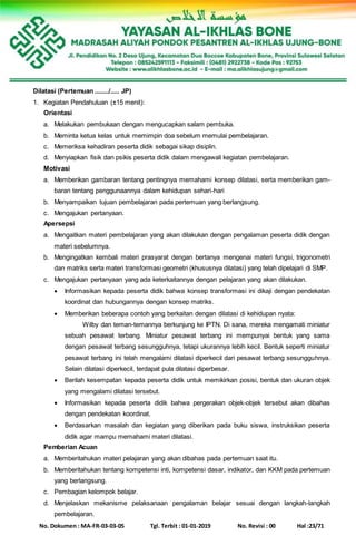 No. Dokumen : MA-FR-03-03-05 Tgl. Terbit : 01-01-2019 No. Revisi : 00 Hal :23/71
Dilatasi (Pertemuan ......../..... JP)
1. Kegiatan Pendahuluan (±15 menit):
Orientasi
a. Melakukan pembukaan dengan mengucapkan salam pembuka.
b. Meminta ketua kelas untuk memimpin doa sebelum memulai pembelajaran.
c. Memeriksa kehadiran peserta didik sebagai sikap disiplin.
d. Menyiapkan fisik dan psikis peserta didik dalam mengawali kegiatan pembelajaran.
Motivasi
a. Memberikan gambaran tentang pentingnya memahami konsep dilatasi, serta memberikan gam-
baran tentang penggunaannya dalam kehidupan sehari-hari
b. Menyampaikan tujuan pembelajaran pada pertemuan yang berlangsung.
c. Mengajukan pertanyaan.
Apersepsi
a. Mengaitkan materi pembelajaran yang akan dilakukan dengan pengalaman peserta didik dengan
materi sebelumnya.
b. Mengingatkan kembali materi prasyarat dengan bertanya mengenai materi fungsi, trigonometri
dan matriks serta materi transformasi geometri (khususnya dilatasi) yang telah dipelajari di SMP.
c. Mengajukan pertanyaan yang ada keterkaitannya dengan pelajaran yang akan dilakukan.
 Informasikan kepada peserta didik bahwa konsep transformasi ini dikaji dengan pendekatan
koordinat dan hubungannya dengan konsep matriks.
 Memberikan beberapa contoh yang berkaitan dengan dilatasi di kehidupan nyata:
Wilby dan teman-temannya berkunjung ke IPTN. Di sana, mereka mengamati miniatur
sebuah pesawat terbang. Miniatur pesawat terbang ini mempunyai bentuk yang sama
dengan pesawat terbang sesungguhnya, tetapi ukurannya lebih kecil. Bentuk seperti miniatur
pesawat terbang ini telah mengalami dilatasi diperkecil dari pesawat terbang sesungguhnya.
Selain dilatasi diperkecil, terdapat pula dilatasi diperbesar.
 Berilah kesempatan kepada peserta didik untuk memikirkan posisi, bentuk dan ukuran objek
yang mengalami dilatasi tersebut.
 Informasikan kepada peserta didik bahwa pergerakan objek-objek tersebut akan dibahas
dengan pendekatan koordinat.
 Berdasarkan masalah dan kegiatan yang diberikan pada buku siswa, instruksikan peserta
didik agar mampu memahami materi dilatasi.
Pemberian Acuan
a. Memberitahukan materi pelajaran yang akan dibahas pada pertemuan saat itu.
b. Memberitahukan tentang kompetensi inti, kompetensi dasar, indikator, dan KKM pada pertemuan
yang berlangsung.
c. Pembagian kelompok belajar.
d. Menjelaskan mekanisme pelaksanaan pengalaman belajar sesuai dengan langkah-langkah
pembelajaran.
 