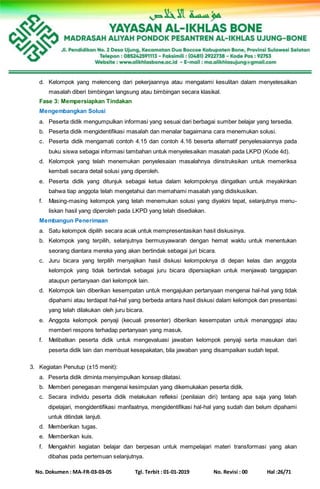 No. Dokumen : MA-FR-03-03-05 Tgl. Terbit : 01-01-2019 No. Revisi : 00 Hal :26/71
d. Kelompok yang melenceng dari pekerjaannya atau mengalami kesulitan dalam menyelesaikan
masalah diberi bimbingan langsung atau bimbingan secara klasikal.
Fase 3: Mempersiapkan Tindakan
Mengembangkan Solusi
a. Peserta didik mengumpulkan informasi yang sesuai dari berbagai sumber belajar yang tersedia.
b. Peserta didik mengidentifikasi masalah dan menalar bagaimana cara menemukan solusi.
c. Peserta didik mengamati contoh 4.15 dan contoh 4.16 beserta alternatif penyelesaiannya pada
buku siswa sebagai informasi tambahan untuk menyelesaikan masalah pada LKPD (Kode 4d).
d. Kelompok yang telah menemukan penyelesaian masalahnya diinstruksikan untuk memeriksa
kembali secara detail solusi yang diperoleh.
e. Peserta didik yang ditunjuk sebagai ketua dalam kelompoknya diingatkan untuk meyakinkan
bahwa tiap anggota telah mengetahui dan memahami masalah yang didiskusikan.
f. Masing-masing kelompok yang telah menemukan solusi yang diyakini tepat, selanjutnya menu-
liskan hasil yang diperoleh pada LKPD yang telah disediakan.
Membangun Penerimaan
a. Satu kelompok dipilih secara acak untuk mempresentasikan hasil diskusinya.
b. Kelompok yang terpilih, selanjutnya bermusyawarah dengan hemat waktu untuk menentukan
seorang diantara mereka yang akan bertindak sebagai juri bicara.
c. Juru bicara yang terpilih menyajikan hasil diskusi kelompoknya di depan kelas dan anggota
kelompok yang tidak bertindak sebagai juru bicara dipersiapkan untuk menjawab tanggapan
ataupun pertanyaan dari kelompok lain.
d. Kelompok lain diberikan kesempatan untuk mengajukan pertanyaan mengenai hal-hal yang tidak
dipahami atau terdapat hal-hal yang berbeda antara hasil diskusi dalam kelompok dan presentasi
yang telah dilakukan oleh juru bicara.
e. Anggota kelompok penyaji (kecuali presenter) diberikan kesempatan untuk menanggapi atau
memberi respons terhadap pertanyaan yang masuk.
f. Melibatkan peserta didik untuk mengevaluasi jawaban kelompok penyaji serta masukan dari
peserta didik lain dan membuat kesepakatan, bila jawaban yang disampaikan sudah tepat.
3. Kegiatan Penutup (±15 menit):
a. Peserta didik diminta menyimpulkan konsep dilatasi.
b. Memberi penegasan mengenai kesimpulan yang dikemukakan peserta didik.
c. Secara individu peserta didik melakukan refleksi (penilaian diri) tentang apa saja yang telah
dipelajari, mengidentifikasi manfaatnya, mengidentifikasi hal-hal yang sudah dan belum dipahami
untuk ditindak lanjuti.
d. Memberikan tugas.
e. Memberikan kuis.
f. Mengakhiri kegiatan belajar dan berpesan untuk mempelajari materi transformasi yang akan
dibahas pada pertemuan selanjutnya.
 