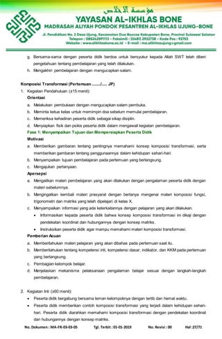 No. Dokumen : MA-FR-03-03-05 Tgl. Terbit : 01-01-2019 No. Revisi : 00 Hal :27/71
g. Bersama-sama dengan peserta didik berdoa untuk bersyukur kepada Allah SWT telah diberi
pengetahuan tentang pembelajaran yang telah dilakukan.
h. Mengakhiri pembelajaran dengan mengucapkan salam.
Komposisi Transformasi (Pertemuan ......../..... JP)
1. Kegiatan Pendahuluan (±15 menit):
Orientasi
a. Melakukan pembukaan dengan mengucapkan salam pembuka.
b. Meminta ketua kelas untuk memimpin doa sebelum memulai pembelajaran.
c. Memeriksa kehadiran peserta didik sebagai sikap disiplin.
d. Menyiapkan fisik dan psikis peserta didik dalam mengawali kegiatan pembelajaran.
Fase 1: Menyampaikan Tujuan dan Mempersiapkan Peserta Didik
Motivasi
a. Memberikan gambaran tentang pentingnya memahami konsep komposisi transformasi, serta
memberikan gambaran tentang penggunaannya dalam kehidupan sehari-hari.
b. Menyampaikan tujuan pembelajaran pada pertemuan yang berlangsung.
c. Mengajukan pertanyaan.
Apersepsi
a. Mengaitkan materi pembelajaran yang akan dilakukan dengan pengalaman peserta didik dengan
materi sebelumnya.
b. Mengingatkan kembali materi prasyarat dengan bertanya mengenai materi komposisi fungsi,
trigonometri dan matriks yang telah dipelajari di kelas X.
c. Menyampaikan informasi yang ada keterkaitannya dengan pelajaran yang akan dilakukan.
 Informasikan kepada peserta didik bahwa konsep komposisi transformasi ini dikaji dengan
pendekatan koordinat dan hubungannya dengan konsep matriks.
 Instruksikan peserta didik agar mampu memahami materi komposisi transformasi.
Pemberian Acuan
a. Memberitahukan materi pelajaran yang akan dibahas pada pertemuan saat itu.
b. Memberitahukan tentang kompetensi inti, kompetensi dasar, indikator, dan KKM pada pertemuan
yang berlangsung.
c. Pembagian kelompok belajar.
d. Menjelaskan mekanisme pelaksanaan pengalaman belajar sesuai dengan langkah-langkah
pembelajaran.
2. Kegiatan Inti (±60 menit):
 Peserta didik bergabung bersama teman kelompoknya dengan tertib dan hemat waktu.
 Peserta didik memberikan contoh komposisi transformasi yang terjadi dalam kehidupan sehari-
hari. Peserta didik diarahkan memahami komposisi transformasi dengan pendekatan koordinat
dan hubungannya dengan konsep matriks.
 