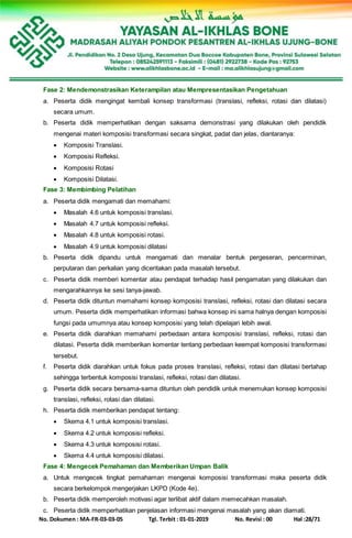 No. Dokumen : MA-FR-03-03-05 Tgl. Terbit : 01-01-2019 No. Revisi : 00 Hal :28/71
Fase 2: Mendemonstrasikan Keterampilan atau Mempresentasikan Pengetahuan
a. Peserta didik mengingat kembali konsep transformasi (translasi, refleksi, rotasi dan dilatasi)
secara umum.
b. Peserta didik memperhatikan dengan saksama demonstrasi yang dilakukan oleh pendidik
mengenai materi komposisi transformasi secara singkat, padat dan jelas, diantaranya:
 Komposisi Translasi.
 Komposisi Refleksi.
 Komposisi Rotasi
 Komposisi Dilatasi.
Fase 3: Membimbing Pelatihan
a. Peserta didik mengamati dan memahami:
 Masalah 4.6 untuk komposisi translasi.
 Masalah 4.7 untuk komposisi refleksi.
 Masalah 4.8 untuk komposisi rotasi.
 Masalah 4.9 untuk komposisi dilatasi
b. Peserta didik dipandu untuk mengamati dan menalar bentuk pergeseran, pencerminan,
perputaran dan perkalian yang diceritakan pada masalah tersebut.
c. Peserta didik memberi komentar atau pendapat terhadap hasil pengamatan yang dilakukan dan
mengarahkannya ke sesi tanya-jawab.
d. Peserta didik dituntun memahami konsep komposisi translasi, refleksi, rotasi dan dilatasi secara
umum. Peserta didik memperhatikan informasi bahwa konsep ini sama halnya dengan komposisi
fungsi pada umumnya atau konsep komposisi yang telah dipelajari lebih awal.
e. Peserta didik diarahkan memahami perbedaan antara komposisi translasi, refleksi, rotasi dan
dilatasi. Peserta didik memberikan komentar tentang perbedaan keempat komposisi transformasi
tersebut.
f. Peserta didik diarahkan untuk fokus pada proses translasi, refleksi, rotasi dan dilatasi bertahap
sehingga terbentuk komposisi translasi, refleksi, rotasi dan dilatasi.
g. Peserta didik secara bersama-sama dituntun oleh pendidik untuk menemukan konsep komposisi
translasi, refleksi, rotasi dan dilatasi.
h. Peserta didik memberikan pendapat tentang:
 Skema 4.1 untuk komposisi translasi.
 Skema 4.2 untuk komposisi refleksi.
 Skema 4.3 untuk komposisi rotasi.
 Skema 4.4 untuk komposisi dilatasi.
Fase 4: Mengecek Pemahaman dan Memberikan Umpan Balik
a. Untuk mengecek tingkat pemahaman mengenai komposisi transformasi maka peserta didik
secara berkelompok mengerjakan LKPD (Kode 4e).
b. Peserta didik memperoleh motivasi agar terlibat aktif dalam memecahkan masalah.
c. Peserta didik memperhatikan penjelasan informasi mengenai masalah yang akan diamati.
 