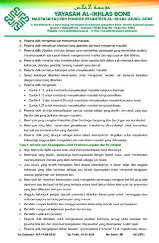 No. Dokumen : MA-FR-03-03-05 Tgl. Terbit : 01-01-2019 No. Revisi : 00 Hal :29/71
d. Peserta didik mengamati dan mencermati masalah.
e. Peserta didik menuliskan informasi yang diperoleh dari hasil mengamati masalah.
f. Peserta didik diberikan stimulus dengan cara memberikan pertanyaan yang memerlukan analisis,
misalnya apakah ada syarat tertentu mengenai entri matriks dari segi susunan dan sifatnya.
g. Peserta didik menanya atau mendiskusikan (antar peserta didik dalam satu kelompok atau diluar
kelompok, dan/atau pendidik) tentang masalah yang diamati.
h. Peserta didik berdiskusi kelompok untuk menyelesaikan masalah.
i. Setiap kelompok diberikan kesempatan untuk mengamati, berpikir, dan bertanya berkaitan
dengan materi yang diberikan.
j. Peserta didik mengamati:
 Contoh 4.17 untuk membantu menyelesaikan masalah komposisi translasi.
 Contoh 4.18 untuk membantu menyelesaikan masalah komposisi refleksi.
 Contoh 4.19 dan contoh 4.20 untuk membantu menyelesaikan masalah komposisi rotasi.
 Contoh 4.21 untuk membantu menyelesaikan masalah komposisi dilatasi.
k. Peserta didik diminta memanfaatkan semua sumber belajar yang dimiliki (termasuk buku atau
literatur lain yang berkaitan dengan masalah).
l. Kelompok yang mengalami kesulitan diberi bimbingan langsung atau bimbingan secara klasikal.
m. Kelompok yang telah menemukan penyelesaian masalahnya diinstruksikan untuk memeriksa
kembali secara detail solusi yang diperoleh.
n. Peserta didik yang ditunjuk sebagai ketua dalam kelompoknya diingatkan untuk meyakinkan
bahwa tiap anggota telah mengetahui dan memahami masalah yang didiskusikan.
Fase 5: Memberikan Kesempatan untuk Pelatihan Lanjutan dan Penerapan
a. Satu kelompok dipilih secara acak untuk mempresentasikan hasil diskusinya.
b. Kelompok yang terpilih, selanjutnya bermusyawarah dengan hemat waktu untuk menentukan
seorang diantara mereka yang akan bertindak sebagai juri bicara.
c. Juru bicara yang terpilih menyajikan hasil diskusi kelompoknya di depan kelas dan anggota
kelompok yang tidak bertindak sebagai juru bicara dipersiapkan untuk menjawab tanggapan
ataupun pertanyaan dari kelompok lain.
d. Kelompok lain diberikan kesempatan untuk mengajukan pertanyaan mengenai hal-hal yang tidak
dipahami atau terdapat hal-hal yang berbeda antara hasil diskusi dalam kelompok dan presentasi
yang telah dilakukan oleh juru bicara.
e. Anggota kelompok penyaji (kecuali presenter) diberikan kesempatan untuk menanggapi atau
memberi respons terhadap pertanyaan yang masuk.
f. Pendidik menjadi fasilitator dan menjaga keadaan kelas tetap terarah pada pembelajaran.
g. Pendidik mengamati kebenaran jawaban dan konsep.
h. Pendidik melakukan penilaian.
i. Peserta didik dilibatkan untuk mengevaluasi jawaban kelompok penyaji serta masukan dari
peserta didik lain dan membuat kesepakatan, bila jawaban yang disampaikan sudah tepat.
j. Peserta didik mengerjakan latihan lanjutan: uji kompetensi 4.3 nomor 7 s.d. 10 pada buku siswa.
 