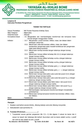 No. Dokumen : MA-FR-03-03-05 Tgl. Terbit : 01-01-2019 No. Revisi : 00 Hal :34/71
Lampiran B
Instrumen Penilaian Pengetahuan
TEKNIK TES TERTULIS
Satuan Pendidikan : MA Pondok Pesantren Al-Ikhlas Bone
Mata Pelajaran : Matematika
Kelas/Semester : XI/Ganjil
Kompetensi Dasar : 3.5. Menganalisis dan membandingkan transformasi dan komposisi trans-
formasi dengan menggunakan matriks.
Indikator : 3.5.1 Menyebutkan contoh translasi, refleksi, rotasi, dan dilatasi dalam
kehidupan sehari-hari.
3.5.2 Menemukan sifat-sifat translasi, refleksi, rotasi, dan dilatasi
berdasarkan pengamatan pada masalah kontekstual dan pengamatan
objek pada bidang koordinat.
3.5.3 Menemukan konsep translasi dengan kaitannya dengan konsep
matriks.
3.5.4 Menemukan konsep refleksi terhadap titik 𝑂(0,0) dengan kaitannya
dengan konsep matriks.
3.5.5 Menemukan konsep refleksi terhadap sumbu x dengan kaitannya
dengan konsep matriks.
3.5.6 Menemukan konsep refleksi terhadap sumbu y dengan kaitannya
dengan konsep matriks.
3.5.7 Menemukan konsep refleksi terhadap garis 𝑦 = 𝑥 dengan kaitannya
dengan konsep matriks.
3.5.8 Menemukan konsep refleksi terhadap garis 𝑦 = −𝑥 dengan kaitannya
dengan konsep matriks.
3.5.9 Menemukan konsep rotasi pada suatu sudut dan pusat 𝑂(0,0) dengan
kaitannya dengan konsep matriks.
3.5.10 Menemukan konsep rotasi pada suatu sudut dan pusat 𝑃(𝑝, 𝑞) dengan
kaitannya dengan konsep matriks.
3.5.11 Menemukan konsep dilatasi pada faktor skala 𝑘 dan pusat 𝑂(0,0)
dengan kaitannya dengan konsep matriks.
3.5.12 Menemukan konsep dilatasi pada faktor skala 𝑘 dan pusat 𝑃(𝑝, 𝑞)
dengan kaitannya dengan konsep matriks.
3.5.13 Membandingkan keempat jenis transformasi dengan menyebutkan
perbedaannya.
3.5.14 Menemukan konsep komposisi transformasi (translasi, refleksi, rotasi,
dan dilatasi).
Materi : Transformasi
Petunjuk:
1. Kerjakan soal berikut secara individu, dilarang bekerja sama dan dilarang menyontek.
2. Selesaikanlah soal-soal berikut ini.
A. Translasi (Pertemuan...............................)
1. Tunjukanlah secara gambar pergeseran titik 𝑃(3, −5) bila digeser 3 satuan ke kanan dan 4
satuan ke bawah dari beberapa titik berikut! Asumsikan arah ke kanan adalah sumbu x positif
dan arah ke atas adalah ke arah y positif
 