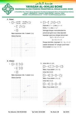 No. Dokumen : MA-FR-03-03-05 Tgl. Terbit : 01-01-2019 No. Revisi : 00 Hal :37/71
C. Rotasi
1. (
𝑥′
𝑦′
) = (
cos90 −sin 90
sin 90 cos90
) (
2
−3
)
(
𝑥′
𝑦′
) = (
0 −1
1 0
) (
2
−3
)
(
𝑥′
𝑦′
) = (
2
3
)
Maka kedudukan titik 𝐴′ adalah (3,2)
Sketsa Gambar
2. (
𝑥′
𝑦′) = (
0 −1
1 0
) (
𝑥
𝑦) = (
−𝑦
𝑥
)
Diperoleh 𝑥′ = −𝑦 atau 𝑦 = −𝑥′
Serta 𝑦′ = 𝑥 atau 𝑥 = 𝑦′
Sehingga dengan mensubtitusikan ke
persamaan garis lurus maka diperoleh
bayangan garis lurus dengan persamaan:
2( 𝑦′) − 3(−𝑥′)+ 4 = 0
2𝑦 + 3𝑥 + 4 = 0
Dengan demikian, bayangan 2𝑥 − 3𝑦 + 4 = 0
setelah dirotasikan 90° dengan pusat rotasi
𝑂(0,0)adalah 3𝑥 + 2𝑦 + 4 = 0.
D. Dilatasi
1. (
𝑥′
𝑦′
) = (
𝑘 0
0 𝑘
) (
𝑥
𝑦)
(
𝑥′
𝑦′
) = (
2 0
0 2
) (
2
3
)
(
𝑥′
𝑦′
) = (
4
6
)
Maka kedudukan titik 𝐴′ adalah (4,6)
Sketsa Gambar
2. Untuk titik 𝐴(−2,0)
(
𝑥′
𝑦′
) = 3(
−2 − 1
0 − 1
) + (
1
1
) = (
−8
−2
)
Maka 𝐴′nya adalah (−8,−2).
Untuk titik 𝐵(2,0)
(
𝑥′
𝑦′
) = 3(
2 − 1
0 − 1
) + (
1
1
) = (
4
−2
)
Maka 𝐴′nya adalah (−8,−2)
Untuk titik 𝐶(2,3)
(
𝑥′
𝑦′
) = 3(
2 − 1
3 − 1
) + (
1
1
) = (
4
7
)
Maka 𝐴′nya adalah (4,7)
 