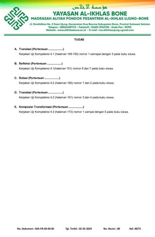 No. Dokumen : MA-FR-03-03-05 Tgl. Terbit : 01-01-2019 No. Revisi : 00 Hal :39/71
TUGAS
A. Translasi (Pertemuan ...................)
Kerjakan Uji Kompetensi 4.1 (halaman 149-150) nomor 1 samapai dengan 5 pada buku siswa.
B. Refleksi (Pertemuan ...................)
Kerjakan Uji Kompetensi 4.1(halaman 151) nomor 6 dan 7 pada buku siswa.
C. Rotasi (Pertemuan ...................)
Kerjakan Uji Kompetensi 4.2 (halaman 160) nomor 1 dan 2 pada buku siswa.
D. Translasi (Pertemuan ...................)
Kerjakan Uji Kompetensi 4.2 (halaman 161) nomor 3 dan 4 pada buku siswa.
E. Komposisi Transformasi (Pertemuan ...................)
Kerjakan Uji Kompetensi 4.3 (halaman 173) nomor 1 sampai dengan 5 pada buku siswa.
 