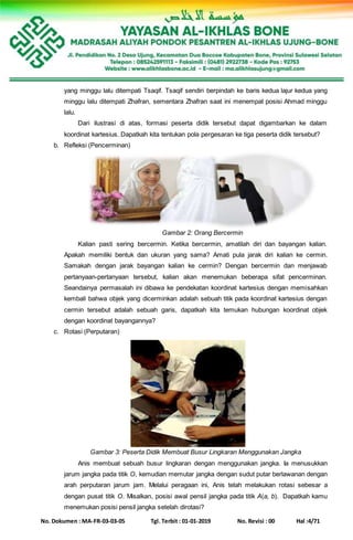 No. Dokumen : MA-FR-03-03-05 Tgl. Terbit : 01-01-2019 No. Revisi : 00 Hal :4/71
yang minggu lalu ditempati Tsaqif. Tsaqif sendiri berpindah ke baris kedua lajur kedua yang
minggu lalu ditempati Zhafran, sementara Zhafran saat ini menempat posisi Ahmad minggu
lalu.
Dari ilustrasi di atas, formasi peserta didik tersebut dapat digambarkan ke dalam
koordinat kartesius. Dapatkah kita tentukan pola pergesaran ke tiga peserta didik tersebut?
b. Refleksi (Pencerminan)
Gambar 2: Orang Bercermin
Kalian pasti sering bercermin. Ketika bercermin, amatilah diri dan bayangan kalian.
Apakah memiliki bentuk dan ukuran yang sama? Amati pula jarak diri kalian ke cermin.
Samakah dengan jarak bayangan kalian ke cermin? Dengan bercermin dan menjawab
pertanyaan-pertanyaan tersebut, kalian akan menemukan beberapa sifat pencerminan.
Seandainya permasalah ini dibawa ke pendekatan koordinat kartesius dengan memisahkan
kembali bahwa objek yang dicerminkan adalah sebuah titik pada koordinat kartesius dengan
cermin tersebut adalah sebuah garis, dapatkah kita temukan hubungan koordinat objek
dengan koordinat bayangannya?
c. Rotasi (Perputaran)
Gambar 3: Peserta Didik Membuat Busur Lingkaran Menggunakan Jangka
Anis membuat sebuah busur lingkaran dengan menggunakan jangka. Ia menusukkan
jarum jangka pada titik O, kemudian memutar jangka dengan sudut putar berlawanan dengan
arah perputaran jarum jam. Melalui peragaan ini, Anis telah melakukan rotasi sebesar a
dengan pusat titik O. Misalkan, posisi awal pensil jangka pada titik A(a, b). Dapatkah kamu
menemukan posisi pensil jangka setelah dirotasi?
 