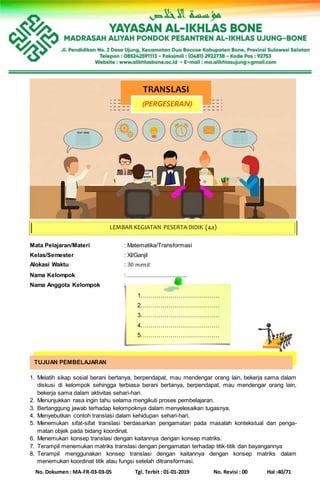 No. Dokumen : MA-FR-03-03-05 Tgl. Terbit : 01-01-2019 No. Revisi : 00 Hal :40/71
Mata Pelajaran/Materi : Matematika/Transformasi
Kelas/Semester : XI/Ganjil
Alokasi Waktu : 30 𝑚𝑒𝑛𝑖𝑡
Nama Kelompok : ......................................
Nama Anggota Kelompok :
1.…………………………………
2.…………………………………
3.…………………………………
4.…………………………………
5.…………………………………
1. Melatih sikap sosial berani bertanya, berpendapat, mau mendengar orang lain, bekerja sama dalam
diskusi di kelompok sehingga terbiasa berani bertanya, berpendapat, mau mendengar orang lain,
bekerja sama dalam aktivitas sehari-hari.
2. Menunjukkan rasa ingin tahu selama mengikuti proses pembelajaran.
3. Bertanggung jawab terhadap kelompoknya dalam menyelesaikan tugasnya.
4. Menyebutkan contoh translasi dalam kehidupan sehari-hari.
5. Menemukan sifat-sifat translasi berdasarkan pengamatan pada masalah kontekstual dan penga-
matan objek pada bidang koordinat.
6. Menemukan konsep translasi dengan kaitannya dengan konsep matriks.
7. Terampil menemukan matriks translasi dengan pengamatan terhadap titik-titik dan bayangannya
8. Terampil menggunakan konsep translasi dengan kaitannya dengan konsep matriks dalam
menemukan koordinat titik atau fungsi setelah ditransformasi.
TRANSLASI
(PERGESERAN)
LEMBAR KEGIATAN PESERTA DIDIK (4a)
TUJUAN PEMBELAJARAN
 