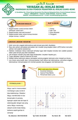 No. Dokumen : MA-FR-03-03-05 Tgl. Terbit : 01-01-2019 No. Revisi : 00 Hal :41/71
ALAT & BAHANRUMUSAN MASALAH
1. Bagaimanakah contoh translasi dalam 1. Kertas
kehidupan sehari-hari? 2. Alat Tulis
2. Bagaimanakah sifat-sifat translasi? 3. Buku Berpetak
3. Bagaimanakah kaitan antara konsep translasi 4. Penggaris
dengan konsep matriks?
1. Isilah nama dan anggota kelompoknya pada tempat yang telah disediakan.
2. Baca dan pahami pernyataan-pernyataan dari masalah yang disajikan dalam LKPD berikut, kemudian
pikirkan kemungkinan jawabannya.
3. Silahkan melakukan diskusi kelompok terhadap tugas telah disajikan tersebut dan catatlah jawaban
kalian pada tempat yang telah disediakan .
4. Jika terdapat masalah yang tidak dapat diselesaikan, tanyakan kepada guru.
5. Tugas dikerjakan selama maksimal 30 menit.
6. Setelah diskusi kelompok selesai, persiapkan seorang anggota kelompok untuk menjadi juru bicara.
7. Juru bicara yang terpilih akan mempresntasikan hasil diskusi dari kelompoknya, sementara anggota
kelompoknya mempersiapkan diri memberi jawaban atau tanggapan dari kelompok lain.
Abiyyu saat ini merencanakan
membangun suatu rumah di
desa kelahirannya. Diketahui
Abiyyu memiliki lahan di dua
tempat yakni di samping
lapangan sepak bola dan tepat di
seberang jalan dengan luas yang
sama. Abiyyu merancang
sebuah rumah di atas bidang
kartesius seperti gambar di
samping!
LANGKAH-LANGKAH KEGIATAN
Materi awal yang harus dikuasai:
1. Koordinat Kartesius
2. Operasi Pada Matriks
3. Persamaan Garis Lurus
PERMASALAHAN 1
JalanPerintisKemerdekaan
 