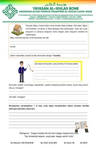 No. Dokumen : MA-FR-03-03-05 Tgl. Terbit : 01-01-2019 No. Revisi : 00 Hal :42/71
Kemudian, setelah rumah Abiyyu dipindahkan, apakah terdapat perubahan bentuk, ukuran atau posisi?
Jika ya, mengapa?
......................................................................................................................................................................
......................................................................................................................................................................
Jika tidak, mengapa?
......................................................................................................................................................................
......................................................................................................................................................................
Berdasarkan permasalahan 1 di atas, anda dapat menyimbulkan bahwa translasi memiliki
beberapa sifat-sifat, antara lain:
___________________________________________________________________________________
___________________________________________________________________________________
___________________________________________________________________________________
___________________________________________________________________________________
___________________________________________________________________________________
___________________________________________________________________________________
Phytagoras: “Jangan katakan hal-hal kecil dengan banyak kata-kata,
Tapi katakanlah sesuatu yang besar dengan sedikit kata”
Ternyata Abiyyu merasa letak rumah tersebut tidak strategis. Kemudian, Abiyyu
memindahkan rumahnya di dekat lapangan bola (Keterangan: Jarak dari suatu
bangunan di samping bangunan sama dengan jarak bangunan tersebut ke
seberangnya.
Maka, koordinat titik-titik rumah berpindah dari titik:
.................................................................................................................................................................
.................................................................................................................................................................
Ke titik:
.................................................................................................................................................................
.................................................................................................................................................................
Dalam matematika, ilustrasi di atas dinamakan dengan Translasi.
Jadi dapat disimpulkan, yang dimaksud Translasi adalah:
..............................................................................................
..............................................................................................
..............................................................................................
..............................................................................................
..........................
 
