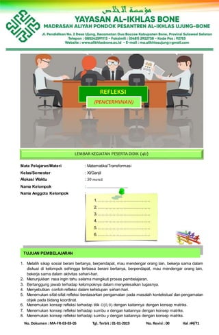 No. Dokumen : MA-FR-03-03-05 Tgl. Terbit : 01-01-2019 No. Revisi : 00 Hal :44/71
Mata Pelajaran/Materi : Matematika/Transformasi
Kelas/Semester : XI/Ganjil
Alokasi Waktu : 30 𝑚𝑒𝑛𝑖𝑡
Nama Kelompok : ......................................
Nama Anggota Kelompok :
1.…………………………………
2.…………………………………
3.…………………………………
4.…………………………………
5.…………………………………
6.…………………………………
1. Melatih sikap sosial berani bertanya, berpendapat, mau mendengar orang lain, bekerja sama dalam
diskusi di kelompok sehingga terbiasa berani bertanya, berpendapat, mau mendengar orang lain,
bekerja sama dalam aktivitas sehari-hari.
2. Menunjukkan rasa ingin tahu selama mengikuti proses pembelajaran.
3. Bertanggung jawab terhadap kelompoknya dalam menyelesaikan tugasnya.
4. Menyebutkan contoh refleksi dalam kehidupan sehari-hari.
5. Menemukan sifat-sifat refleksi berdasarkan pengamatan pada masalah kontekstual dan pengamatan
objek pada bidang koordinat.
6. Menemukan konsep refleksi terhadap titik 𝑂(0,0) dengan kaitannya dengan konsep matriks.
7. Menemukan konsep refleksi terhadap sumbu x dengan kaitannya dengan konsep matriks.
8. Menemukan konsep refleksi terhadap sumbu y dengan kaitannya dengan konsep matriks.
REFLEKSI
(PENCERMINAN)
TUJUAN PEMBELAJARAN
LEMBAR KEGIATAN PESERTA DIDIK (4b)
 