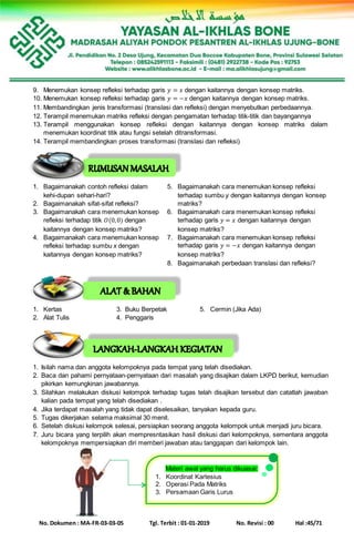 No. Dokumen : MA-FR-03-03-05 Tgl. Terbit : 01-01-2019 No. Revisi : 00 Hal :45/71
9. Menemukan konsep refleksi terhadap garis 𝑦 = 𝑥 dengan kaitannya dengan konsep matriks.
10. Menemukan konsep refleksi terhadap garis 𝑦 = −𝑥 dengan kaitannya dengan konsep matriks.
11. Membandingkan jenis transformasi (translasi dan refleksi) dengan menyebutkan perbedaannya.
12. Terampil menemukan matriks refleksi dengan pengamatan terhadap titik-titik dan bayangannya
13. Terampil menggunakan konsep refleksi dengan kaitannya dengan konsep matriks dalam
menemukan koordinat titik atau fungsi setelah ditransformasi.
14. Terampil membandingkan proses transformasi (translasi dan refleksi).
1. Bagaimanakah contoh refleksi dalam
kehi-dupan sehari-hari?
2. Bagaimanakah sifat-sifat refleksi?
3. Bagaimanakah cara menemukan konsep
refleksi terhadap titik 𝑂(0,0) dengan
kaitannya dengan konsep matriks?
4. Bagaimanakah cara menemukan konsep
refleksi terhadap sumbu x dengan
kaitannya dengan konsep matriks?
5. Bagaimanakah cara menemukan konsep refleksi
terhadap sumbu y dengan kaitannya dengan konsep
matriks?
6. Bagaimanakah cara menemukan konsep refleksi
terhadap garis 𝑦 = 𝑥 dengan kaitannya dengan
konsep matriks?
7. Bagaimanakah cara menemukan konsep refleksi
terhadap garis 𝑦 = −𝑥 dengan kaitannya dengan
konsep matriks?
8. Bagaimanakah perbedaan translasi dan refleksi?
1. Kertas 3. Buku Berpetak 5. Cermin (Jika Ada)
2. Alat Tulis 4. Penggaris
1. Isilah nama dan anggota kelompoknya pada tempat yang telah disediakan.
2. Baca dan pahami pernyataan-pernyataan dari masalah yang disajikan dalam LKPD berikut, kemudian
pikirkan kemungkinan jawabannya.
3. Silahkan melakukan diskusi kelompok terhadap tugas telah disajikan tersebut dan catatlah jawaban
kalian pada tempat yang telah disediakan .
4. Jika terdapat masalah yang tidak dapat diselesaikan, tanyakan kepada guru.
5. Tugas dikerjakan selama maksimal 30 menit.
6. Setelah diskusi kelompok selesai, persiapkan seorang anggota kelompok untuk menjadi juru bicara.
7. Juru bicara yang terpilih akan mempresntasikan hasil diskusi dari kelompoknya, sementara anggota
kelompoknya mempersiapkan diri memberi jawaban atau tanggapan dari kelompok lain.
Materi awal yang harus dikuasai:
1. Koordinat Kartesius
2. Operasi Pada Matriks
3. Persamaan Garis Lurus
 