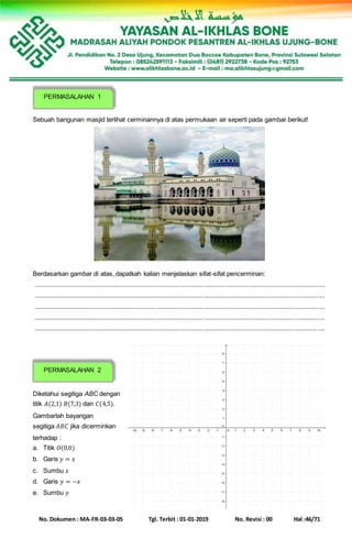 No. Dokumen : MA-FR-03-03-05 Tgl. Terbit : 01-01-2019 No. Revisi : 00 Hal :46/71
Sebuah bangunan masjid terlihat cerminannya di atas permukaan air seperti pada gambar berikut!
Berdasarkan gambar di atas, dapatkah kalian menjelaskan sifat-sifat pencerminan:
......................................................................................................................................................................
......................................................................................................................................................................
......................................................................................................................................................................
......................................................................................................................................................................
......................................................................................................................................................................
Diketahui segitiga ABC dengan
titik 𝐴(2,1) 𝐵(7,3) dan 𝐶(4,5).
Gambarlah bayangan
segitiga 𝐴𝐵𝐶 jika dicerminkan
terhadap :
a. Titik 𝑂(0,0)
b. Garis 𝑦 = 𝑥
c. Sumbu 𝑥
d. Garis 𝑦 = −𝑥
e. Sumbu 𝑦
PERMASALAHAN 1
PERMASALAHAN 2
 