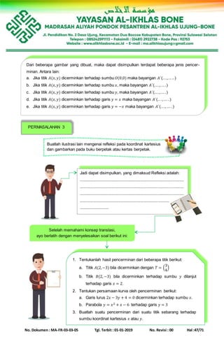 No. Dokumen : MA-FR-03-03-05 Tgl. Terbit : 01-01-2019 No. Revisi : 00 Hal :47/71
Dari beberapa gambar yang dibuat, maka dapat disimpulkan terdapat beberapa jenis pencer-
minan. Antara lain:
a. Jika titik 𝐴(𝑥, 𝑦) dicerminkan terhadap sumbu 𝑂(0,0) maka bayangan 𝐴´(.. ., .. ..)
b. Jika titik 𝐴(𝑥, 𝑦) dicerminkan terhadap sumbu 𝑥, maka bayangan 𝐴´(... ,. .. .)
c. Jika titik 𝐴(𝑥, 𝑦) dicerminkan terhadap sumbu 𝑦, maka bayangan 𝐴´(.. ., ... .)
d. Jika titik 𝐴(𝑥, 𝑦) dicerminkan terhadap garis 𝑦 = 𝑥 maka bayangan 𝐴´(.. ., ... .)
e. Jika titik 𝐴(𝑥, 𝑦) dicerminkan terhadap garis 𝑦 = −𝑥 maka bayangan 𝐴´(.. ., ... .)
PERMASALAHAN 3
Buatlah ilustrasi lain mengenai refleksi pada koordinat kartesius
dan gambarkan pada buku berpetak atau kertas berpetak.
Jadi dapat disimpulkan, yang dimaksud Refleksi adalah:
..............................................................................................
..............................................................................................
..............................................................................................
..............................................................................................
..........................
Setelah memahami konsep translasi,
ayo berlatih dengan menyelesaikan soal berikut ini:
1. Tentukanlah hasil pencerminan dari beberapa titik berikut:
a. Titik 𝐴(2,−3) bila dicerminkan dengan 𝑇 = (
3
4
)
b. Titik 𝐵(2, −3) bila dicerminkan terhadap sumbu 𝑦 dilanjut
terhadap garis 𝑥 = 2.
2. Tentukan persamaan kurva oleh pencerminan berikut:
a. Garis lurus 2𝑥 − 3𝑦 + 4 = 0 dicerminkan terhadap sumbu 𝑥.
b. Parabola 𝑦 = 𝑥2 + 𝑥 − 6 terhadap garis 𝑦 = 3
3. Buatlah suatu pencerminan dari suatu titik sebarang terhadap
sumbu koordinat kartesius 𝑥 atau 𝑦.
 