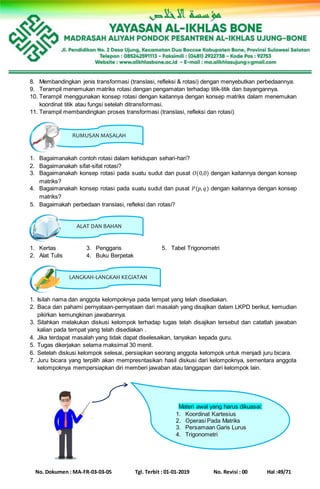 No. Dokumen : MA-FR-03-03-05 Tgl. Terbit : 01-01-2019 No. Revisi : 00 Hal :49/71
LANGKAH-LANGKAH KEGIATAN
RUMUSAN MASALAH
ALAT DAN BAHAN
8. Membandingkan jenis transformasi (translasi, refleksi & rotasi) dengan menyebutkan perbedaannya.
9. Terampil menemukan matriks rotasi dengan pengamatan terhadap titik-titik dan bayangannya.
10. Terampil menggunakan konsep rotasi dengan kaitannya dengan konsep matriks dalam menemukan
koordinat titik atau fungsi setelah ditransformasi.
11. Terampil membandingkan proses transformasi (translasi, refleksi dan rotasi).
1. Bagaimanakah contoh rotasi dalam kehidupan sehari-hari?
2. Bagaimanakah sifat-sifat rotasi?
3. Bagaimanakah konsep rotasi pada suatu sudut dan pusat 𝑂(0,0) dengan kaitannya dengan konsep
matriks?
4. Bagaimanakah konsep rotasi pada suatu sudut dan pusat 𝑃(𝑝, 𝑞) dengan kaitannya dengan konsep
matriks?
5. Bagaimakah perbedaan translasi, refleksi dan rotasi?
1. Kertas 3. Penggaris 5. Tabel Trigonometri
2. Alat Tulis 4. Buku Berpetak
1. Isilah nama dan anggota kelompoknya pada tempat yang telah disediakan.
2. Baca dan pahami pernyataan-pernyataan dari masalah yang disajikan dalam LKPD berikut, kemudian
pikirkan kemungkinan jawabannya.
3. Silahkan melakukan diskusi kelompok terhadap tugas telah disajikan tersebut dan catatlah jawaban
kalian pada tempat yang telah disediakan .
4. Jika terdapat masalah yang tidak dapat diselesaikan, tanyakan kepada guru.
5. Tugas dikerjakan selama maksimal 30 menit.
6. Setelah diskusi kelompok selesai, persiapkan seorang anggota kelompok untuk menjadi juru bicara.
7. Juru bicara yang terpilih akan mempresntasikan hasil diskusi dari kelompoknya, sementara anggota
kelompoknya mempersiapkan diri memberi jawaban atau tanggapan dari kelompok lain.
Materi awal yang harus dikuasai:
1. Koordinat Kartesius
2. Operasi Pada Matriks
3. Persamaan Garis Lurus
4. Trigonometri
 