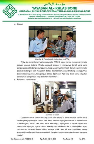 No. Dokumen : MA-FR-03-03-05 Tgl. Terbit : 01-01-2019 No. Revisi : 00 Hal :5/71
d. Dilatasi
Gambar 4: Peserta didik berkunjung ke IPTN
Wilby dan teman-temannya berkunjung ke IPTN. Di sana, mereka mengamati miniatur
sebuah pesawat terbang. Miniatur pesawat terbang ini mempunyai bentuk yang sama
dengan pesawat terbang sesungguhnya, tetapi ukurannya lebih kecil. Bentuk seperti miniatur
pesawat terbang ini telah mengalami dilatasi diperkecil dari pesawat terbang sesungguhnya.
Selain dilatasi diperkecil, terdapat pula dilatasi diperbesar. Apa yang dapat kamu simpulkan
berdasarkan pengamatan yang dilakukan oleh Wilby?
e. Komposisi Transformasi
Gambar 5: Salon
Coba kamu amati cermin di tukang cukur (atau salon). Di depan kita ada cermin dan di
belakang kita juga terdapat cermin. Jadi, kamu memiliki bayangan di cermin di depanmu dan
di belakangmu, bukan? Jika kamu amati lebih lanjut, bayanganmu di cermin depan akan
mempunyai bayangan juga di cermin belakang dan sebaliknya. Hal ini menunjukkan terjadi
pencerminan bertahap dengan dirimu sebagai objek. Nah, ini akan melahirkan konsep
komposisi transformasi khususnya refleksi. Dapatkah kamu menemukan konsep komposisi
refleksi?
 