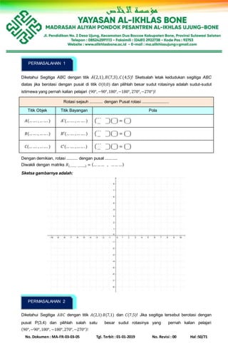 No. Dokumen : MA-FR-03-03-05 Tgl. Terbit : 01-01-2019 No. Revisi : 00 Hal :50/71
Diketahui Segitiga ABC dengan titik 𝐴(2,1), 𝐵(7,3), 𝐶(4,5)! Sketsalah letak kedudukan segitiga ABC
diatas jika berotasi dengan pusat di titik 𝑂(0,0) dan pilihlah besar sudut rotasinya adalah sudut-sudut
istimewa yang pernah kalian pelajari (90°,−90°,180°,−180°, 270°,−270°)!
Rotasi sejauh ............ dengan Pusat rotasi ........................
Titik Objek Titik Bayangan Pola
𝐴(……. ,… …. ) 𝐴′(……. ,… …. ) (
. . . …
… …)(
…
…) = (
…
…)
𝐵(…… ., …… .) 𝐵′(……. ,… …. ) (
. . . …
… …)(
…
…) = (
…
…)
𝐶(… …. ,… …. ) 𝐶′(… …. ,…… .) (
. . . …
… …)(
…
…) = (
…
…)
Dengan demikian, rotasi .......... dengan pusat ...........
Diwakili dengan matriks 𝑅(……… ,……...) = (… …… , …… …)
Sketsa gambarnya adalah:
Diketahui Segitiga 𝐴𝐵𝐶 dengan titik 𝐴(2,1) 𝐵(7,1) dan 𝐶(7,5)! Jika segitiga tersebut berotasi dengan
pusat P(3,4) dan pilihlah salah satu besar sudut rotasinya yang pernah kalian pelajari
(90°,−90°,180°, −180°,270°,−270°)!
PERMASALAHAN 1
PERMASALAHAN 2
 