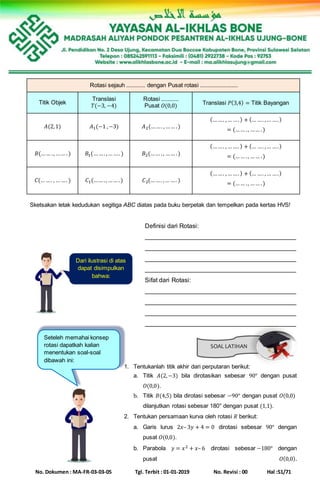 No. Dokumen : MA-FR-03-03-05 Tgl. Terbit : 01-01-2019 No. Revisi : 00 Hal :51/71
SOAL LATIHAN
Rotasi sejauh ............ dengan Pusat rotasi ........................
Titik Objek
Translasi
𝑇(−3, −4)
Rotasi ...........
Pusat 𝑂(0,0) Translasi 𝑃(3,4) = Titik Bayangan
𝐴(2,1) 𝐴1(−1 ,−3) 𝐴2(……. ,…… .)
(……. ,… ….) + (… …. ,… ….)
= (…… ., …… .)
𝐵(…… ., …… .) 𝐵1(……. ,… …. ) 𝐵2(…… ., …… .)
(……. ,… ….) + (… …. ,… ….)
= (…… ., …… .)
𝐶(… …. ,… …. ) 𝐶1(…… ., …… .) 𝐶2(……. ,… …. )
(……. ,… ….) + (… …. ,… ….)
= (…… ., …… .)
Sketsakan letak kedudukan segitiga ABC diatas pada buku berpetak dan tempelkan pada kertas HVS!
Definisi dari Rotasi:
___________________________________________
___________________________________________
___________________________________________
___________________________________________
Sifat dari Rotasi:
___________________________________________
___________________________________________
___________________________________________
___________________________________________
1. Tentukanlah titik akhir dari perputaran berikut:
a. Titik 𝐴(2,−3) bila dirotasikan sebesar 90° dengan pusat
𝑂(0,0).
b. Titik 𝐵(4,5) bila dirotasi sebesar −90° dengan pusat 𝑂(0,0)
dilanjutkan rotasi sebesar 180° dengan pusat (1,1).
2. Tentukan persamaan kurva oleh rotasi 𝑅 berikut:
a. Garis lurus 2𝑥– 3𝑦 + 4 = 0 dirotasi sebesar 90° dengan
pusat 𝑂(0,0).
b. Parabola 𝑦 = 𝑥2 + 𝑥– 6 dirotasi sebesar −180° dengan
pusat 𝑂(0,0).
Dari ilustrasi di atas
dapat disimpulkan
bahwa:
Seteleh memahai konsep
rotasi dapatkah kalian
menentukan soal-soal
dibawah ini:
 
