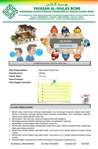 No. Dokumen : MA-FR-03-03-05 Tgl. Terbit : 01-01-2019 No. Revisi : 00 Hal :52/71
Mata Pelajaran/Materi : Matematika/Transformasi
Kelas/Semester : XI/Ganjil
Alokasi Waktu : 30 𝑚𝑒𝑛𝑖𝑡
Nama Kelompok : ......................................
Nama Anggota Kelompok :
1. …………………………………
2.…………………………………
3.…………………………………
4.…………………………………
5.…………………………………
6.…………………………………
1. Melatih sikap sosial berani bertanya, berpendapat, mau mendengar orang lain, bekerja sama dalam
diskusi di kelompok sehingga terbiasa berani bertanya, berpendapat, mau mendengar orang lain,
bekerja sama dalam aktivitas sehari-hari.
2. Menunjukkan rasa ingin tahu selama mengikuti proses pembelajaran.
3. Bertanggung jawab terhadap kelompoknya dalam menyelesaikan tugasnya.
4. Menyebutkan contoh dilatasi dalam kehidupan sehari-hari.
5. Menemukan sifat-sifat dilatasi berdasarkan pengamatan pada masalah kontekstual dan pengamatan
objek pada bidang koordinat.
6. Menemukan konsep dilatasi pada faktor skala 𝑘 dan pusat 𝑂(0,0) dengan kaitannya dengan konsep
matriks.
7. Menemukan konsep dilatasi pada faktor skala 𝑘 dan pusat 𝑃(𝑝, 𝑞) dengan kaitannya dengan konsep
matriks.
8. Membandingkan keempat jenis transformasi dengan menyebutkan perbedaannya.
LEMBAR KEGIATAN PESERTA DIDIK (4d)
DILATASI
(PERKALIAN)
TUJUAN PEMBELAJARAN
 