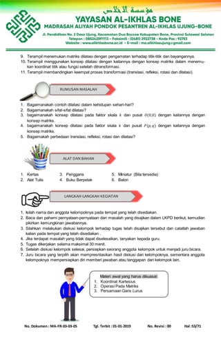 No. Dokumen : MA-FR-03-03-05 Tgl. Terbit : 01-01-2019 No. Revisi : 00 Hal :53/71
9. Terampil menemukan matriks dilatasi dengan pengamatan terhadap titik-titik dan bayangannya.
10. Terampil menggunakan konsep dilatasi dengan kaitannya dengan konsep matriks dalam menemu-
kan koordinat titik atau fungsi setelah ditransformasi.
11. Terampil membandingkan keempat proses transformasi (translasi, refleksi, rotasi dan dilatasi).
1. Bagaimanakah contoh dilatasi dalam kehidupan sehari-hari?
2. Bagaimanakah sifat-sifat dilatasi?
3. bagaimanakah konsep dilatasi pada faktor skala 𝑘 dan pusat 𝑂(0,0) dengan kaitannya dengan
konsep matriks.
4. bagaimanakah konsep dilatasi pada faktor skala 𝑘 dan pusat 𝑃(𝑝, 𝑞) dengan kaitannya dengan
konsep matriks.
5. Bagaimakah perbedaan translasi, refleksi, rotasi dan dilatasi?
1. Kertas 3. Penggaris 5. Miniatur (Bila tersedia)
2. Alat Tulis 4. Buku Berpetak 6. Balon
1. Isilah nama dan anggota kelompoknya pada tempat yang telah disediakan.
2. Baca dan pahami pernyataan-pernyataan dari masalah yang disajikan dalam LKPD berikut, kemudian
pikirkan kemungkinan jawabannya.
3. Silahkan melakukan diskusi kelompok terhadap tugas telah disajikan tersebut dan catatlah jawaban
kalian pada tempat yang telah disediakan .
4. Jika terdapat masalah yang tidak dapat diselesaikan, tanyakan kepada guru.
5. Tugas dikerjakan selama maksimal 30 menit.
6. Setelah diskusi kelompok selesai, persiapkan seorang anggota kelompok untuk menjadi juru bicara.
7. Juru bicara yang terpilih akan mempresntasikan hasil diskusi dari kelompoknya, sementara anggota
kelompoknya mempersiapkan diri memberi jawaban atau tanggapan dari kelompok lain.
RUMUSAN MASALAH
ALAT DAN BAHAN
LANGKAH-LANGKAH KEGIATAN
Materi awal yang harus dikuasai:
1. Koordinat Kartesius
2. Operasi Pada Matriks
3. Persamaan Garis Lurus
 