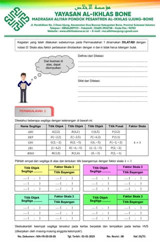 No. Dokumen : MA-FR-03-03-05 Tgl. Terbit : 01-01-2019 No. Revisi : 00 Hal :55/71
Definisi dari Dilatasi:
........................................................................................
........................................................................................
........................................................................................
........................................................................................
Sifat dari Dilatasi:
........................................................................................
........................................................................................
........................................................................................
........................................................................................
Diketahui beberapa segitiga dengan keterangan di bawah ini:
Nama Segitiga Titik Objek Titik Objek Titik Objek Titik Pusat Faktor Skala
𝐴𝐵𝐶 𝐴(2,2) 𝐵(6,2) 𝐶(6,5) 𝑃(2,2)
𝑘 = 3
𝐷𝐸𝐹 𝐷(−2,2) 𝐸(−2,5) 𝐹(−6,2) 𝑃(1,1)
𝐺𝐻𝐼 𝐺(2,−2) 𝐻(2, −5) 𝐼(6,−5) 𝑃(−2,−2)
𝐽𝐾𝐿 𝐽(−6,2) 𝐾(−6,−5) 𝐿(−2, −5) 𝑃(2, −2)
𝑀𝑁𝑂 𝑀(1,0) 𝑁(1,4) (0,−3) 𝑃(2, −1)
Pilihlah empat dari segitiga di atas dan tentukan titik baangannya dengan faktor skala 𝑘 = 3
Titik Objek
Segitiga ...........
Faktor Skala 3
Titik Bayangan
..... ( , ) ..... ( , )
..... ( , ) ..... ( , )
..... ( , ) ..... ( , )
Titik Objek
Segitiga ...........
Faktor Skala 3
Titik Bayangan
..... ( , ) ..... ( , )
..... ( , ) ..... ( , )
..... ( , ) ..... ( , )
Titik Objek
Segitiga ...........
Faktor Skala 3
Titik Bayangan
..... ( , ) ..... ( , )
..... ( , ) ..... ( , )
..... ( , ) ..... ( , )
Titik Objek
Segitiga ...........
Faktor Skala 3
Titik Bayangan
..... ( , ) ..... ( , )
..... ( , ) ..... ( , )
..... ( , ) ..... ( , )
Sketsakanlah keempat segitiga tersebut pada kertas berpetak dan tempelkan pada kertas HVS
(dikerjakan oleh masing-masing anggota kelompok!).
Kegiatan yang telah dilakukan sebelumnya pada Permasalahan 1 dinamakan DILATASI dengan
notasi D. Skala atau faktor perbesaran dinotasikan dengan k dan k tidak harus bilangan bulat.
Dari ilustrasi di
atas, dapat
disimpulkan
bahwa...
PERMASALAHAN 2
 