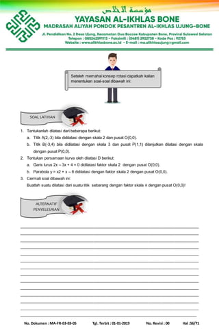No. Dokumen : MA-FR-03-03-05 Tgl. Terbit : 01-01-2019 No. Revisi : 00 Hal :56/71
SOAL LATIHAN
ALTERNATIF
PENYELESAIAN
1. Tentukanlah dilatasi dari beberapa berikut:
a. Titik A(2,-3) bila didilatasi dengan skala 2 dan pusat O(0,0).
b. Titik B(-3,4) bila didilatasi dengan skala 3 dan pusat P(1,1) dilanjutkan dilatasi dengan skala
dengan pusat P(0,0).
2. Tentukan persamaan kurva oleh dilatasi D berikut:
a. Garis lurus 2x – 3x + 4 = 0 didilatasi faktor skala 2 dengan pusat O(0,0).
b. Parabola y = x2 + x – 6 didilatasi dengan faktor skala 2 dengan pusat O(0,0).
3. Cermati soal dibawah ini:
Buatlah suatu dilatasi dari suatu titik sebarang dengan faktor skala k dengan pusat O(0,0)!
__________________________________________________________________________________
__________________________________________________________________________________
__________________________________________________________________________________
__________________________________________________________________________________
__________________________________________________________________________________
__________________________________________________________________________________
__________________________________________________________________________________
__________________________________________________________________________________
__________________________________________________________________________________
__________________________________________________________________________________
__________________________________________________________________________________
__________________________________________________________________________________
__________________________________________________________________________________
__________________________________________________________________________________
Seteleh memahai konsep rotasi dapatkah kalian
menentukan soal-soal dibawah ini:
 