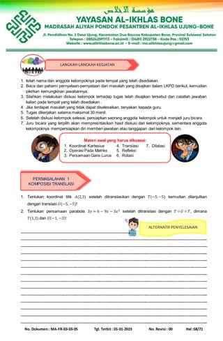 No. Dokumen : MA-FR-03-03-05 Tgl. Terbit : 01-01-2019 No. Revisi : 00 Hal :58/71
1. Isilah nama dan anggota kelompoknya pada tempat yang telah disediakan.
2. Baca dan pahami pernyataan-pernyataan dari masalah yang disajikan dalam LKPD berikut, kemudian
pikirkan kemungkinan jawabannya.
3. Silahkan melakukan diskusi kelompok terhadap tugas telah disajikan tersebut dan catatlah jawaban
kalian pada tempat yang telah disediakan .
4. Jika terdapat masalah yang tidak dapat diselesaikan, tanyakan kepada guru.
5. Tugas dikerjakan selama maksimal 30 menit.
6. Setelah diskusi kelompok selesai, persiapkan seorang anggota kelompok untuk menjadi juru bicara.
7. Juru bicara yang terpilih akan mempresntasikan hasil diskusi dari kelompoknya, sementara anggota
kelompoknya mempersiapkan diri memberi jawaban atau tanggapan dari kelompok lain.
1. Tentukan koordinat titik 𝐴(2,3) setelah ditranslasikan dengan 𝑇(−5,−5) kemudian dilanjutkan
dengan translasi 𝑈(−5, −5)!
2. Tentukan persamaan parabola 3𝑦 = 6 − 9𝑥 − 3𝑥2 setelah ditranslasi dengan 𝑇 ○ 𝑈 ○ 𝑇, dimana
𝑇(1,3) dan 𝑈(−1, −3)!
--------------------------------------------------------------------------------
-------------------------------------------------------------------------------------------------------------------------------------------
-------------------------------------------------------------------------------------------------------------------------------------------
-------------------------------------------------------------------------------------------------------------------------------------------
-------------------------------------------------------------------------------------------------------------------------------------------
-------------------------------------------------------------------------------------------------------------------------------------------
-------------------------------------------------------------------------------------------------------------------------------------------
-------------------------------------------------------------------------------------------------------------------------------------------
-------------------------------------------------------------------------------------------------------------------------------------------
-------------------------------------------------------------------------------------------------------------------------------------------
-------------------------------------------------------------------------------------------------------------------------------------------
-------------------------------------------------------------------------------------------------------------------------------------------
-------------------------------------------------------------------------------------------------------------------------------------------
-------------------------------------------------------------------------------------------------------------------------------------------
LANGKAH-LANGKAH KEGIATAN
Materi awal yang harus dikuasai:
1. Koordinat Kartesius 4. Translasi 7. Dilatasi
2. Operasi Pada Matriks 5. Refleksi
3. Persamaan Garis Lurus 6. Rotasi
PERMASALAHAN 1
KOMPOSISI TRANSLASI
ALTERNATIF PENYELESAIAN
 