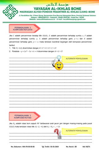No. Dokumen : MA-FR-03-03-05 Tgl. Terbit : 01-01-2019 No. Revisi : 00 Hal :59/71
Jika 𝐶 adalah pencerminan teradap titik 𝑂(0,0), 𝐸 adalah pencerminan terhadap sumbu 𝑥, 𝐹 adalah
pencerminan terhadap sumbu 𝑦, 𝐺 adalah pencerminan terhadap garis 𝑦 = 𝑥 dan 𝐻 adalah
pencerminan terhadap garis 𝑦 = −𝑥 maka tentukan koordinat bayangan oleh komposisi pencerminan
berikut:
1. Titik 𝑌(−4,4) dicerminkan dengan 𝐻 ○ 𝐹 ○ 𝐺 ○ 𝐸 ○ 𝐶 ○ 𝐺!
2. Parabola −𝑦 + 2𝑥2 − 5𝑥 + 6 = 0 dicerminkan dengan 𝐻 ○ 𝐺 ○ 𝐶!
--------------------------------------------------------------------------------
-------------------------------------------------------------------------------------------------------------------------------------------
-------------------------------------------------------------------------------------------------------------------------------------------
-------------------------------------------------------------------------------------------------------------------------------------------
-------------------------------------------------------------------------------------------------------------------------------------------
-------------------------------------------------------------------------------------------------------------------------------------------
-------------------------------------------------------------------------------------------------------------------------------------------
-------------------------------------------------------------------------------------------------------------------------------------------
-------------------------------------------------------------------------------------------------------------------------------------------
-------------------------------------------------------------------------------------------------------------------------------------------
-------------------------------------------------------------------------------------------------------------------------------------------
-------------------------------------------------------------------------------------------------------------------------------------------
-------------------------------------------------------------------------------------------------------------------------------------------
-------------------------------------------------------------------------------------------------------------------------------------------
-------------------------------------------------------------------------------------------------------------------------------------------
-------------------------------------------------------------------------------------------------------------------------------------------
-------------------------------------------------------------------------------------------------------------------------------------------
Jika 𝑅 𝑘 adalah rotasi ke-k sejauh 90° berlawanan arah jarum jam dengan masing-masing pada pusat
𝑂(0,0) maka tentukan rotasi titik 𝐴(−2,−4) oleh 𝑅1 ○ 𝑅2 ○ … ○ 13
--------------------------------------------------------------------------------
-------------------------------------------------------------------------------------------------------------------------------------------
-------------------------------------------------------------------------------------------------------------------------------------------
-------------------------------------------------------------------------------------------------------------------------------------------
PERMASALAHAN 2
KOMPOSISI REFLEKSI
ALTERNATIF PENYELESAIAN
PERMASALAHAN 3
KOMPOSISI ROTASI
ALTERNATIF PENYELESAIAN
 