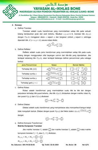 No. Dokumen : MA-FR-03-03-05 Tgl. Terbit : 01-01-2019 No. Revisi : 00 Hal :6/71
2. Konsep:
a. Definisi Translasi
Translasi adalah suatu transformasi yang memindahkan setiap titik pada sebuah
bidang berdasarkan jarak dan arah tertentu. Misalkan 𝑥, 𝑦, 𝑎, 𝑏 ∈ ℝ, translasi titik 𝐴(𝑥, 𝑦)
dengan 𝑇(𝑎, 𝑏) menggeser absis 𝑥 sejauh 𝑎 dan bergeser ordinat 𝑦 sejauh 𝑏, sehingga
diperoleh titik 𝐴′( 𝑥+ 𝑎, 𝑦 + 𝑏), secara notasi ditulis:
𝐴 (
𝑥
𝑦)
𝑟( 𝑎
𝑏
)
→ 𝐴′(
𝑥 + 𝑎
𝑦 + 𝑏)
b. Definisi Refleksi
Refleksi adalah suatu jenis transformasi yang memindahkan setiap titik pada suatu
bidang dengan menggunakan sifat bayangan cermin dari titik-titik yang dipindahkan. Jika
terdapat sebarang titik 𝑃(𝑎, 𝑏), akan terdapat beberapa definisi pencerminan yaitu sebagai
berikut:
Jenis Pencerminan Notasi Bentuk Matriks
Terhadap titik (0,0) 𝐴 (
𝑎
𝑏
)
𝑅 𝑂(0,0)
→ 𝐴′(
−𝑎
−𝑏
) (
−𝑎
−𝑏
) = (
−1 0
0 −1
) (
𝑎
𝑏
)
Terhadap sumbu 𝑥 𝐴 (
𝑎
𝑏
)
𝑅 𝑠𝑢𝑚𝑏𝑢 𝑥
→ 𝐴′(
𝑎
−𝑏
) (
−𝑎
−𝑏
) = (
1 0
0 −1
)(
𝑎
𝑏
)
Terhadap sumbu 𝑦 𝐴(
𝑎
𝑏
)
𝑅 𝑠𝑢𝑚𝑏𝑢 𝑦
→ 𝐴′(
−𝑎
𝑏
) (
−𝑎
−𝑏
) = (
−1 0
0 1
)(
𝑎
𝑏
)
Terhadap garis 𝑦 = 𝑥 𝐴(
𝑎
𝑏
)
𝑅 𝑦=𝑥
→ 𝐴′(
𝑎
𝑏
) (
−𝑎
−𝑏
) = (
1 0
0 1
) (
𝑎
𝑏
)
c. Definisi Rotasi
Rotasi adalah transformasi yang memindahkan suatu titik ke titik lain dengan
perputaran terhadap titik pusat tertentu. Jika titik 𝐴(𝑎, 𝑏) dirotasikan dengan matriks rotasi 𝑀 𝑅
dan pusat 𝑃(𝑝, 𝑞) dan 𝐴′(𝑏, 𝑎) dituliskan:
( 𝑎′
𝑏′
) = 𝑀 𝑅 (
𝑎 − 𝑝
𝑏 − 𝑞) + (
𝑝
𝑞)
d. Definisi Dilatasi
Dilatasi adalah suatu transformasi yang memperbesar atau memperkecil bangun tetapi
tidak mengubah bentuk. Dilatasi dengan pusat 𝑃(𝑝, 𝑞) dari faktor skala 𝑘 𝐴(𝑎, 𝑏)
𝑐[𝑃( 𝑝,𝑞),𝑘]
→ 𝐴′ ( 𝑏
𝑎
)
dengan
( 𝑎′
𝑏′
) = 𝑘 (
𝑎 − 𝑝
𝑏 − 𝑞) + (
𝑝
𝑞)
e. Definisi Kompsisi Transformasi
Matriks Komposisi Translasi
Jika matriks translasi 𝑇1 adalah (
𝑎
𝑏
) dan matriks translasi 𝑇2 adalah (
𝑐
𝑑
) maka matriks
komposisi translasi 𝑇1 ○ 𝑇2 atau 𝑇2 ○ 𝑇1 dituliskan,
𝑀 𝑇1○𝑇2
= 𝑀 𝑇1
+ 𝑀 𝑇2
= (
𝑎
𝑏
) + (
𝑐
𝑑
)
𝑀 𝑇2○𝑇1
= 𝑀 𝑇2
+ 𝑀 𝑇1
= (
𝑐
𝑑
) + (
𝑎
𝑏
)
 