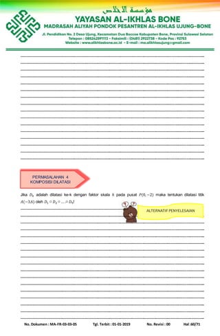 No. Dokumen : MA-FR-03-03-05 Tgl. Terbit : 01-01-2019 No. Revisi : 00 Hal :60/71
-------------------------------------------------------------------------------------------------------------------------------------------
-------------------------------------------------------------------------------------------------------------------------------------------
-------------------------------------------------------------------------------------------------------------------------------------------
-------------------------------------------------------------------------------------------------------------------------------------------
-------------------------------------------------------------------------------------------------------------------------------------------
-------------------------------------------------------------------------------------------------------------------------------------------
-------------------------------------------------------------------------------------------------------------------------------------------
-------------------------------------------------------------------------------------------------------------------------------------------
-------------------------------------------------------------------------------------------------------------------------------------------
-------------------------------------------------------------------------------------------------------------------------------------------
-------------------------------------------------------------------------------------------------------------------------------------------
-------------------------------------------------------------------------------------------------------------------------------------------
-------------------------------------------------------------------------------------------------------------------------------------------
-------------------------------------------------------------------------------------------------------------------------------------------
-------------------------------------------------------------------------------------------------------------------------------------------
-------------------------------------------------------------------------------------------------------------------------------------------
Jika 𝐷 𝑘 adalah dilatasi ke-k dengan faktor skala ℎ pada pusat 𝑃(0, −2) maka tentukan dilatasi titik
𝐴(−3,6) oleh 𝐷1 ○ 𝐷2 ○ … .○ 𝐷9!
--------------------------------------------------------------------------------
-------------------------------------------------------------------------------------------------------------------------------------------
-------------------------------------------------------------------------------------------------------------------------------------------
-------------------------------------------------------------------------------------------------------------------------------------------
-------------------------------------------------------------------------------------------------------------------------------------------
-------------------------------------------------------------------------------------------------------------------------------------------
-------------------------------------------------------------------------------------------------------------------------------------------
-------------------------------------------------------------------------------------------------------------------------------------------
-------------------------------------------------------------------------------------------------------------------------------------------
-------------------------------------------------------------------------------------------------------------------------------------------
-------------------------------------------------------------------------------------------------------------------------------------------
-------------------------------------------------------------------------------------------------------------------------------------------
-------------------------------------------------------------------------------------------------------------------------------------------
-------------------------------------------------------------------------------------------------------------------------------------------
-------------------------------------------------------------------------------------------------------------------------------------------
-------------------------------------------------------------------------------------------------------------------------------------------
-------------------------------------------------------------------------------------------------------------------------------------------
PERMASALAHAN 4
KOMPOSISI DILATASI
ALTERNATIF PENYELESAIAN
 