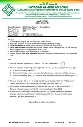 No. Dokumen : MA-FR-03-03-05 Tgl. Terbit : 01-01-2019 No. Revisi : 00 Hal :64/71
UJIAN HARIAN
KD 3.3 DAN KD 3.4
Satuan Pendidikan : MA Pondok Pesantren Al-Ikhlas Bone
Mata Pelajaran : Matematika Wajib
Kelas /Semester : XI/1
Tahun Pelajaran : .....................................
Alokasi Waktu : 𝟐 × 𝟒𝟎 Menit (1 Pertemuan)
Petunjuk:
1. Tuliskan Nama Lengkap, NIS dan Kelas pada lembar jawaban.
2. Soal dapat dikerjakan secara acak (dahulukan soal yang dianggap mudah).
3. Tidak diperkenankan menggunakan alat bantu (kalkulator atau yang lainnya).
4. Tidak diperkenankan membuka buku catatan, bekerja sama, meminjam alat tulis dan menggu-
nakan pengalas (kecuali papan pengalas khusus ujian).
5. Soal yang kurang jelas ditanyakan langsung ke pengawas.
6. Lembar jawaban tidak akan diperiksa bagi peserta didik yang terbukti melakukan kecurangan saat
ujian
Soal:
1. Tentukan bayangan lingkaran ( 𝑥 − 3)2 + ( 𝑦 + 1)2 = 4 jika ditranslasikan 






2
5
T !
2. Tentukan bayangan jajargenjang 𝐴𝐵𝐶𝐷 dengan titik sudut 𝐴(−2,4), 𝐵(0, −5), 𝐶(3,2) dan 𝐷(1,11) jika:
a. Dicerminkan terhadap titik 𝑂(0,0).
b. Dicerminkan terhadap sumbu 𝑥 kemudian dilanjutkan dengan pencerminan terhadap sumbu 𝑦.
c. Dicerminkan terhadap garis 𝑦 = 𝑥 kemudian dilanjutkan dengan pencerminan terhadap garis 𝑦 =
−𝑥
3. Tentukan bayangan titik 𝐴(−1,−2) yang dirotasi berturut-turut sebesar 180° dan 90° berlawanan
dengan arah perputaran jarum jam dengan pusat yang sama, yaitu titik 𝑂(0,0)!
4. ABCD adalah sebuah persegi dengan koordinat titik-titik sudut A(1,1), B(2,1), C(2,2) dan D(1,2).
Tentukan peta atau bayangan dari titik-titik sudut persegi itu oleh dilatasi [O,2]!
5. 𝑇 adalah transformasi pencerminan terhadap garis 𝑦 = −𝑥. 𝑈 adalah transformasi perputaran
setengah putaran terhadap titik asal. Tentukan bayangan titik 𝑃(3,−5) yang ditransformasikan
terhadap 𝑇 dan dilanjutkan terhadap 𝑈!
*Selamat Bekerja & Utamakan Kejujuran*
 