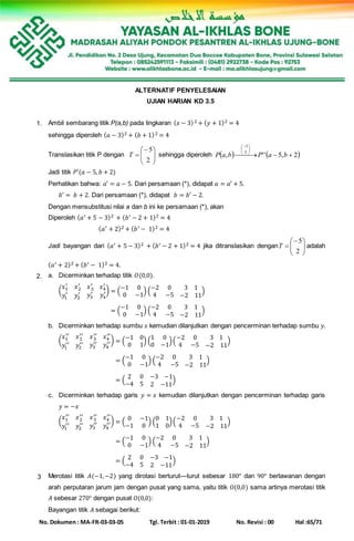 No. Dokumen : MA-FR-03-03-05 Tgl. Terbit : 01-01-2019 No. Revisi : 00 Hal :65/71
ALTERNATIF PENYELESAIAN
UJIAN HARIAN KD 3.5
1. Ambil sembarang titik P(a,b) pada lingkaran ( 𝑥 − 3)2 + ( 𝑦 + 1)2 = 4
sehingga diperoleh ( 𝑎 − 3)2 + ( 𝑏 + 1)2 = 4
Translasikan titik P dengan 






2
5
T sehingga diperoleh    2,5'', 2
5
 





 
baPbaP
Jadi titik 𝑃′(𝑎 − 5, 𝑏 + 2)
Perhatikan bahwa: 𝑎′ = 𝑎 − 5. Dari persamaan (*), didapat 𝑎 = 𝑎′ + 5.
𝑏′ = 𝑏 + 2. Dari persamaan (*), didapat 𝑏 = 𝑏′ − 2.
Dengan mensubstitusi nilai a dan b ini ke persamaan (*), akan
Diperoleh ( 𝑎′ + 5 − 3)2 + ( 𝑏′ − 2 + 1)2 = 4
( 𝑎′ + 2)2 + ( 𝑏′ − 1)2 = 4
Jadi bayangan dari ( 𝑎′ + 5 − 3)2 + ( 𝑏′ − 2 + 1)2 = 4 jika ditranslasikan dengan 






2
5
T adalah
( 𝑎′ + 2)2 + ( 𝑏′ − 1)2 = 4.
2. a. Dicerminkan terhadap titik 𝑂(0,0).
(
𝑥1
′
𝑥2
′
𝑥3
′
𝑥4
′
𝑦1
′
𝑦2
′ 𝑦3
′
𝑦4
′) = (
−1 0
0 −1
) (
−2 0 3 1
4 −5 −2 11
)
(
𝑥1
′
𝑥2
′
𝑥3
′
𝑥4
′
𝑦1
′
𝑦2
′ 𝑦3
′
𝑦4
′) = (
−1 0
0 −1
) (
−2 0 3 1
4 −5 −2 11
)
b. Dicerminkan terhadap sumbu 𝑥 kemudian dilanjutkan dengan pencerminan terhadap sumbu 𝑦.
(
𝑥1
′′
𝑥2
′′
𝑥3
′′
𝑥4
′′
𝑦1
′′
𝑦2
′′ 𝑦3
′′
𝑦4
′′) = (
−1 0
0 1
) (
1 0
0 −1
)(
−2 0 3 1
4 −5 −2 11
)
(
𝑥1
′′
𝑥2
′′
𝑥3
′′
𝑥4
′′
𝑦1
′′
𝑦2
′′ 𝑦3
′′
𝑦4
′′) = (
−1 0
0 −1
) (
−2 0 3 1
4 −5 −2 11
)
(
𝑥1
′′
𝑥2
′′
𝑥3
′′
𝑥4
′′
𝑦1
′′
𝑦2
′′ 𝑦3
′′
𝑦4
′′) = (
2 0 −3 −1
−4 5 2 −11
)
c. Dicerminkan terhadap garis 𝑦 = 𝑥 kemudian dilanjutkan dengan pencerminan terhadap garis
𝑦 = −𝑥
(
𝑥1
′′
𝑥2
′′
𝑥3
′′
𝑥4
′′
𝑦1
′′
𝑦2
′′ 𝑦3
′′
𝑦4
′′) = (
0 −1
−1 0
) (
0 1
1 0
)(
−2 0 3 1
4 −5 −2 11
)
(
𝑥1
′′
𝑥2
′′
𝑥3
′′
𝑥4
′′
𝑦1
′′
𝑦2
′′ 𝑦3
′′
𝑦4
′′) = (
−1 0
0 −1
) (
−2 0 3 1
4 −5 −2 11
)
(
𝑥1
′′
𝑥2
′′
𝑥3
′′
𝑥4
′′
𝑦1
′′
𝑦2
′′ 𝑦3
′′
𝑦4
′′) = (
2 0 −3 −1
−4 5 2 −11
)
3 Merotasi titik 𝐴(−1,−2) yang dirotasi berturut—turut sebesar 180° dan 90° berlawanan dengan
arah perputaran jarum jam dengan pusat yang sama, yaitu titik 𝑂(0,0) sama artinya merotasi titik
𝐴 sebesar 270° dengan pusat 𝑂(0,0):
Bayangan titik 𝐴 sebagai berikut:
 