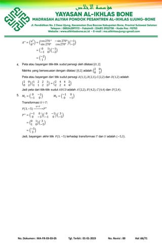 No. Dokumen : MA-FR-03-03-05 Tgl. Terbit : 01-01-2019 No. Revisi : 00 Hal :66/71
𝐴′′ = ( 𝑎′′
𝑏′′
) = (
cos270 ° −sin 270°
sin 270° cos270°
) (
−1
−2
)
𝐴′′ = ( 𝑎′′
𝑏′′
) = (
0 1
−1 0
)(
−1
−2
)
𝐴′′ = ( 𝑎′′
𝑏′′
) = (
−2
1
)
4. Peta atau bayangan titik-titik sudut persegi oleh dilatasi [𝑂,2]
Matriks yang bersesuaian dengan dilatasi [0,2] adalah (
2 0
0 2
)
Peta atau bayangan dari titik sudut persegi 𝐴(1,1), 𝐵(2,1), 𝐶(2,2) dan 𝐷(1,2) adalah
(
2 0
0 2
) (
1 2 2
1 1 2
1
2
) = (
2 4 4
2 2 4
2
4
)
Jadi peta dari titik-titik sudut 𝐴𝐵𝐶𝐷 adalah 𝐴’(2,2), 𝐵’(4,2), 𝐶’(4,4) dan 𝐷’(2,4).
5. 𝑀1 = (
0 −1
−1 0
) 𝑀2 = (
−1 0
0 −1
)
Transformasi 𝑈 ○ 𝑇:
𝑃(3,−5)
𝑈○𝑇
→ 𝑃′′
𝑃′′ = (
−1 0
0 −1
)(
0 −1
−1 0
) (
3
−5
)
𝑃′′ = (
0 1
1 0
) (
3
−5
)
𝑃′′ = (
−5
3
)
Jadi, bayangan akhir titik 𝑃(3, −5) terhadap transformasi 𝑇 dan 𝑈 adalah (−5,3).
 