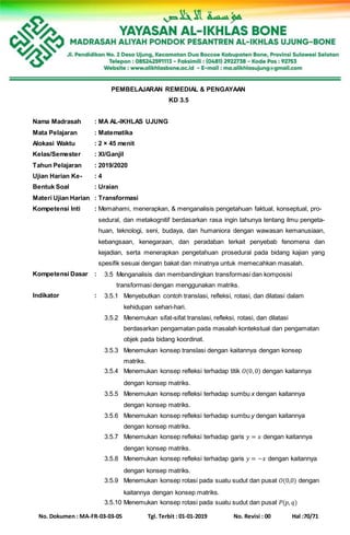 No. Dokumen : MA-FR-03-03-05 Tgl. Terbit : 01-01-2019 No. Revisi : 00 Hal :70/71
PEMBELAJARAN REMEDIAL & PENGAYAAN
KD 3.5
Nama Madrasah : MA AL-IKHLAS UJUNG
Mata Pelajaran : Matematika
Alokasi Waktu : 2 × 45 menit
Kelas/Semester : XI/Ganjil
Tahun Pelajaran : 2019/2020
Ujian Harian Ke- : 4
Bentuk Soal : Uraian
Materi Ujian Harian : Transformasi
Kompetensi Inti : Memahami, menerapkan, & menganalisis pengetahuan faktual, konseptual, pro-
sedural, dan metakognitif berdasarkan rasa ingin tahunya tentang ilmu pengeta-
huan, teknologi, seni, budaya, dan humaniora dengan wawasan kemanusiaan,
kebangsaan, kenegaraan, dan peradaban terkait penyebab fenomena dan
kejadian, serta menerapkan pengetahuan prosedural pada bidang kajian yang
spesifik sesuai dengan bakat dan minatnya untuk memecahkan masalah.
Kompetensi Dasar : 3.5 Menganalisis dan membandingkan transformasi dan komposisi
transformasi dengan menggunakan matriks.
Indikator : 3.5.1 Menyebutkan contoh translasi, refleksi, rotasi, dan dilatasi dalam
kehidupan sehari-hari.
3.5.2 Menemukan sifat-sifat translasi, refleksi, rotasi, dan dilatasi
berdasarkan pengamatan pada masalah kontekstual dan pengamatan
objek pada bidang koordinat.
3.5.3 Menemukan konsep translasi dengan kaitannya dengan konsep
matriks.
3.5.4 Menemukan konsep refleksi terhadap titik 𝑂(0,0) dengan kaitannya
dengan konsep matriks.
3.5.5 Menemukan konsep refleksi terhadap sumbu x dengan kaitannya
dengan konsep matriks.
3.5.6 Menemukan konsep refleksi terhadap sumbu y dengan kaitannya
dengan konsep matriks.
3.5.7 Menemukan konsep refleksi terhadap garis 𝑦 = 𝑥 dengan kaitannya
dengan konsep matriks.
3.5.8 Menemukan konsep refleksi terhadap garis 𝑦 = −𝑥 dengan kaitannya
dengan konsep matriks.
3.5.9 Menemukan konsep rotasi pada suatu sudut dan pusat 𝑂(0,0) dengan
kaitannya dengan konsep matriks.
3.5.10 Menemukan konsep rotasi pada suatu sudut dan pusat 𝑃(𝑝, 𝑞)
 