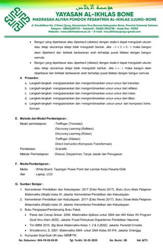 No. Dokumen : MA-FR-03-03-05 Tgl. Terbit : 01-01-2019 No. Revisi : 00 Hal :8/71
 Bangun yang diperbesar atau diperkecil (dilatasi) dengan skala k dapat mengubah ukuran
atau tetap ukurannya tetapi tidak mengubah bentuk. Jika −1 < 𝑘 < 0 – 1 maka bangun
akan diperkecil dan terletak berlawanan arah terhadap pusat dilatasi dengan bangun
semula.
 Bangun yang diperbesar atau diperkecil (dilatasi) dengan skala k dapat mengubah ukuran
atau tetap ukurannya tetapi tidak mengubah bentuk. Jika 𝑘 <– 1 maka bangun akan
diperbesar dan terletak berlawanan arah terhadap pusat dilatasi dengan bangun semula.
4. Prosedur:
a. Langkah-langkah mengoperasikan dan mengombinasikan unsur-unsur dari translasi.
b. Langkah-langkah mengoperasikan dan mengombinasikan unsur-unsur dari refleksi.
c. Langkah-langkah mengoperasikan dan mengombinasikan unsur-unsur dari rotasi.
d. Langkah-langkah mengoperasikan dan mengombinasikan unsur-unsur dari dilasi.
e. Langkah-langkah mengoperasikan dan mengombinasikan unsur-unsur dari komposisi trans-
formasi.
E. Metode dan Model Pembelajaran :
Model pembelajaran : Treffinger (Translasi)
Discovery Learning (Refleksi)
Discovery Learning (Rotasi)
Treffinger (Dilatasi)
Direct Instruction (Komposisi Transformasi)
Pendekatan : Scientific
Metode Pembelajaran : Diskusi, Eksperimen, Tanya Jawab dan Penugasan
F. Media Pembelajaran :
Media : White Board, Tayangan Power Point dan Lembar Kerja Peserta Didik
Alat : Laptop, LCD
G. Sumber Belajar :
1. Kementerian Pendidikan dan Kebudayaan. 2017 (Edisi Revisi 2017). Buku Guru Mata Pelajaran
Matematika (Wajib) kelas XI. Jakarta: Kementerian Pendidikan dan Kebudayaan.
2. Kementerian Pendidikan dan Kebudayaan. 2017 (Edisi Revisi 2017). Buku Siswa Mata Pelajaran
Matematika (Wajib) kelas XI. Jakarta: Kementerian Pendidikan dan Kebudayaan.
3. Buku Pengayaan/Pendamping Buku Paket.
 Pesta dan Cecep Anwar. 2008. Matematika Aplikasi untuk SMA dan MA Kelas XII Program
Studi Ilmu Alam (BSE). Jakarta: Pusat Perbukuan Dapartemen Pendidikan Nasional.
 Tim BBM. 2015. Big Book Matematika Kelas 1, 2 & 3 (BSE). Jakarta: Penerbit Cmedia.
 Wirodikromo, S. 2007. Matematika SMA: untuk SMA Kelas XII IPA. Jakarta: Erlangga.
4. Kumpulan Soal-Soal UN atau SBMPTN.
 