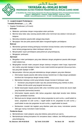No. Dokumen : MA-FR-03-03-05 Tgl. Terbit : 01-01-2019 No. Revisi : 00 Hal :9/71
H. Langkah-langkah Pembelajaran :
Translasi (Pertemuan ......../..... JP)
1. Kegiatan Pendahuluan (±15 menit):
Orientasi
a. Melakukan pembukaan dengan mengucapkan salam pembuka.
b. Meminta ketua kelas (atau seorang peserta didik) untuk memimpin doa sebelum memulai pem-
belajaran.
c. Memeriksa kehadiran peserta didik sebagai sikap disiplin.
d. Menyiapkan fisik dan psikis peserta didik dalam mengawali kegiatan pembelajaran.
Motivasi
a. Memberikan gambaran tentang pentingnya memahami konsep translasi, serta memberikan gam-
baran tentang penggunaannya dalam kehidupan sehari-hari.
b. Menyampaikan tujuan pembelajaran pada pertemuan yang berlangsung.
c. Mengajukan pertanyaan.
Apersepsi
a. Mengaitkan materi pembelajaran yang akan dilakukan dengan pengalaman peserta didik dengan
materi sebelumnya.
b. Mengingatkan kembali materi prasyarat dengan bertanya mengenai materi fungsi, trigonometri
dan matriks yang telah dipelajari di kelas X serta materi transformasi geometri (khususnya trans-
lasi) yang telah dipelajari di SMP.
c. Menyampaikan informasi yang ada keterkaitannya dengan pelajaran yang akan dilakukan.
 Informasikan kepada peserta didik bahwa konsep transformasi ini dikaji dengan pendekatan
koordinat dan hubungannya dengan konsep matriks.
 Memberikan beberapa contoh yang berkaitan dengan translasi di kehidupan nyata:
 Kendaraan yang bergerak di jalan raya atau pesawat terbang yang melintas di udara.
 Bahkan diri kita sendiri yang bergerak kemana saja.
 Berilah kesempatan kepada peserta didik untuk memikirkan posisi, bentuk dan ukuran objek
yang berpindah (bertranslasi) tersebut.
 Informasikan kepada peserta didik bahwa pergerakan objek-objek tersebut akan dibahas
dengan pendekatan koordinat.
 Membuat asumsi dengan peserta didik, bahwa pergerakan ke arah sumbu 𝑥 positif adalah ke
kanan, pergerakan ke arah sumbu 𝑥 negatif adalah ke kiri, pergerakan ke arah sumbu 𝑦
positif adalah ke atas dan pergerakan ke arah sumbu 𝑦 negatif adalah ke bawah.
 Berdasarkan masalah dan kegiatan yang diberikan pada buku siswa, instruksikan peserta
didik agar mampu memahami materi translasi.
Pemberian Acuan
a. Memberitahukan materi pelajaran yang akan dibahas pada pertemuan saat itu.
b. Memberitahukan tentang kompetensi inti, kompetensi dasar, indikator, dan KKM pada pertemuan
yang berlangsung.
 